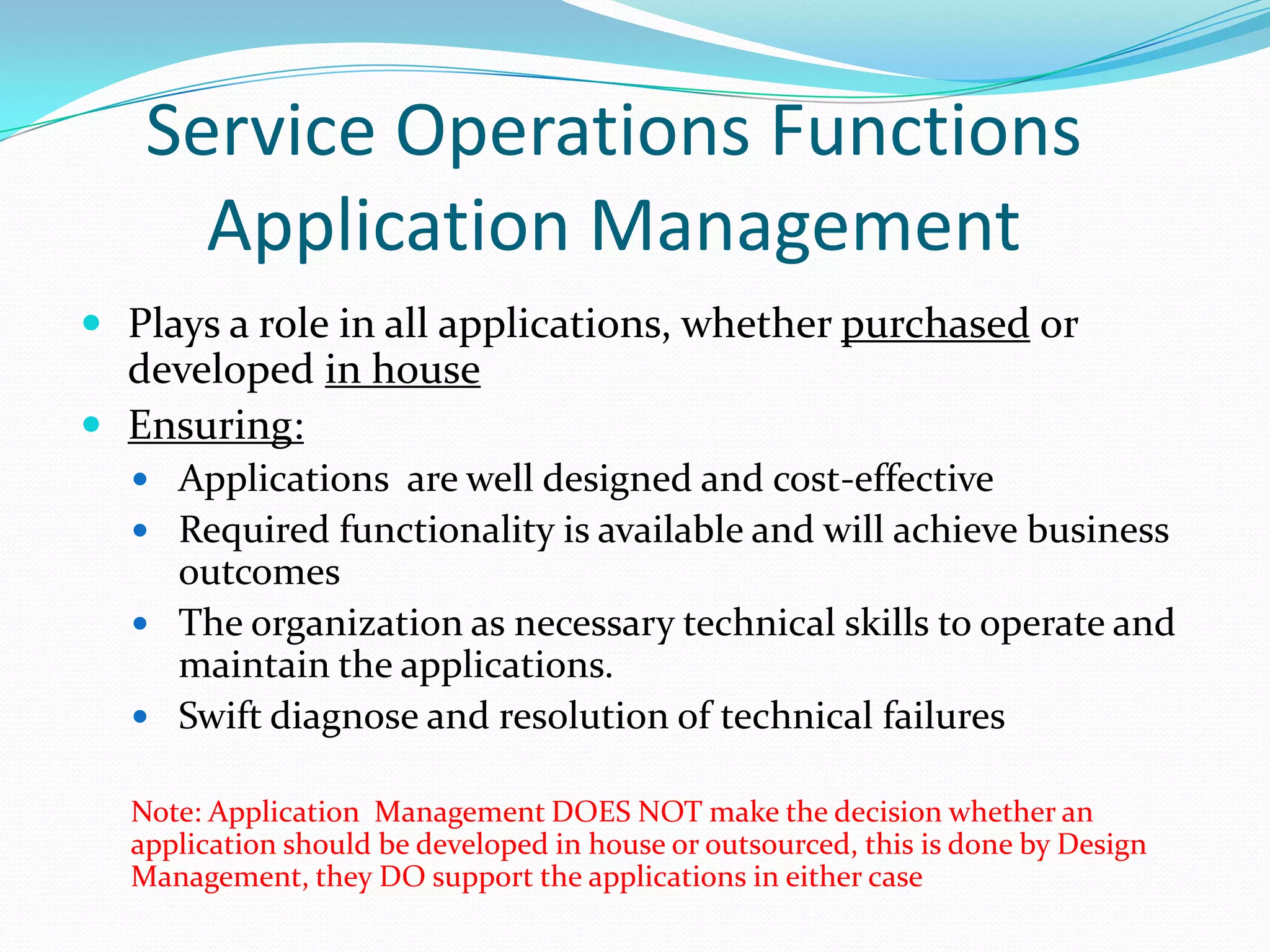 Service Operations Functions
Application Management
 Plays a role in all applications, whether purchased or

developed in house
 Ensuring:
 Applications are well designed and cost-effective
 Required functionality is available and will achieve business

outcomes
 The organization as necessary technical skills to operate and
maintain the applications.
 Swift diagnose and resolution of technical failures
Note: Application Management DOES NOT make the decision whether an
application should be developed in house or outsourced, this is done by Design
Management, they DO support the applications in either case

 
