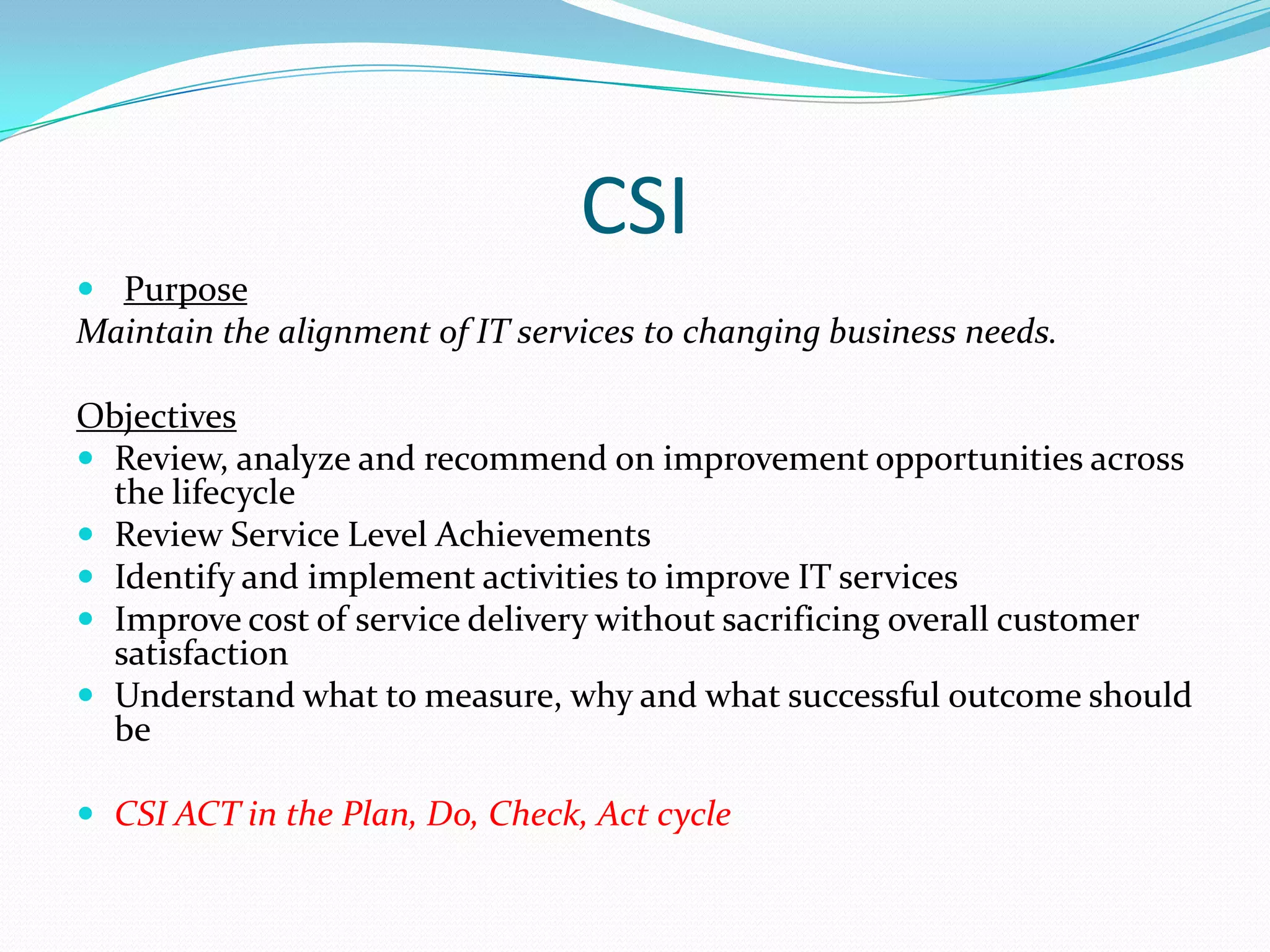 CSI
 Purpose

Maintain the alignment of IT services to changing business needs.
Objectives
 Review, analyze and recommend on improvement opportunities across
the lifecycle
 Review Service Level Achievements
 Identify and implement activities to improve IT services
 Improve cost of service delivery without sacrificing overall customer
satisfaction
 Understand what to measure, why and what successful outcome should
be
 CSI ACT in the Plan, Do, Check, Act cycle

 