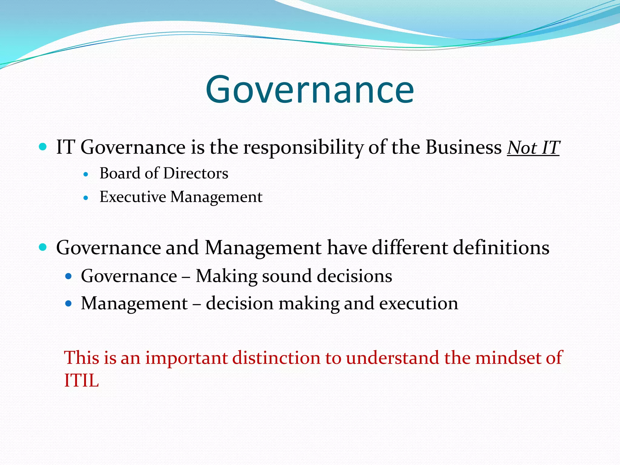 Governance
 IT Governance is the responsibility of the Business Not IT



Board of Directors
Executive Management

 Governance and Management have different definitions
 Governance – Making sound decisions
 Management – decision making and execution
This is an important distinction to understand the mindset of
ITIL

 