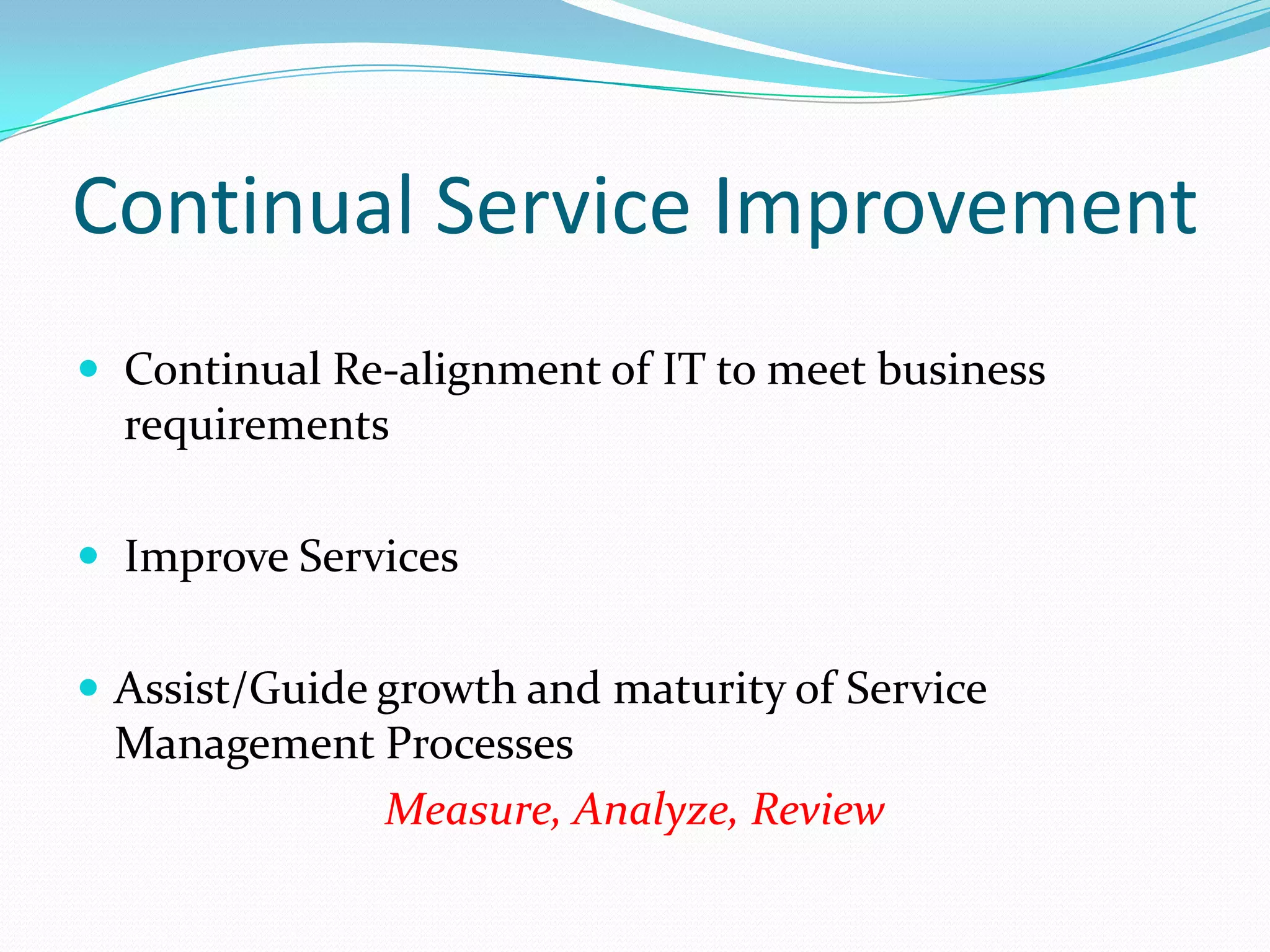 Continual Service Improvement
 Continual Re-alignment of IT to meet business

requirements
 Improve Services
 Assist/Guide growth and maturity of Service

Management Processes
Measure, Analyze, Review

 