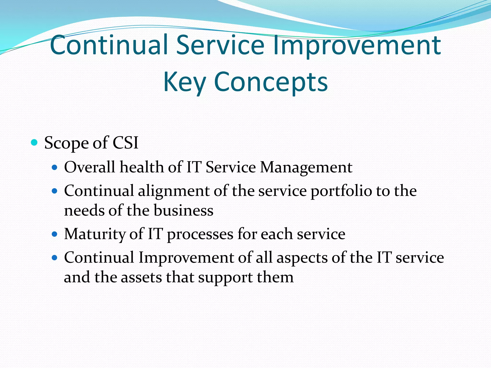 Continual Service Improvement
Key Concepts
 Scope of CSI
 Overall health of IT Service Management
 Continual alignment of the service portfolio to the
needs of the business
 Maturity of IT processes for each service
 Continual Improvement of all aspects of the IT service
and the assets that support them

 