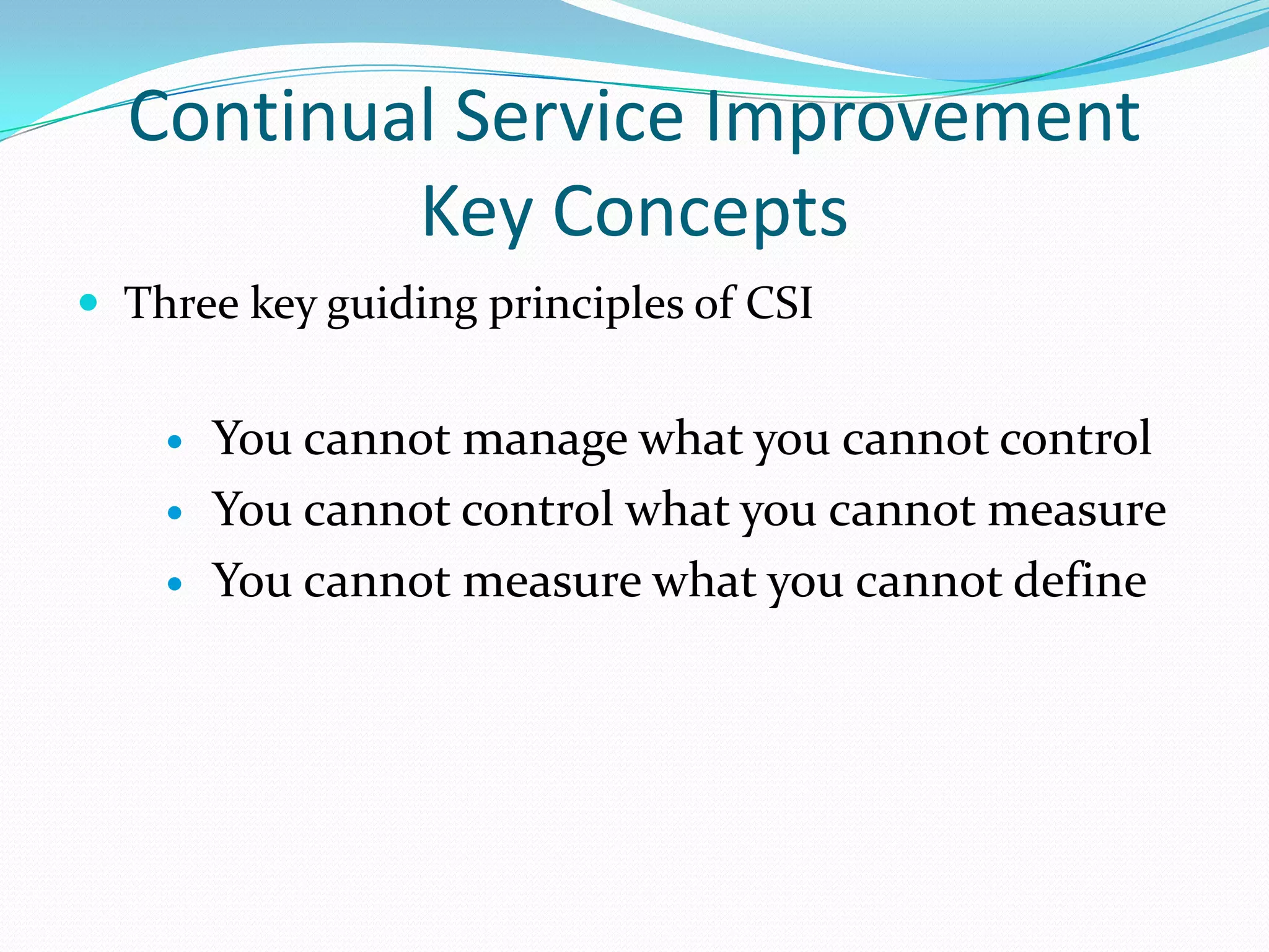 Continual Service Improvement
Key Concepts
 Three key guiding principles of CSI




You cannot manage what you cannot control
You cannot control what you cannot measure
You cannot measure what you cannot define

 