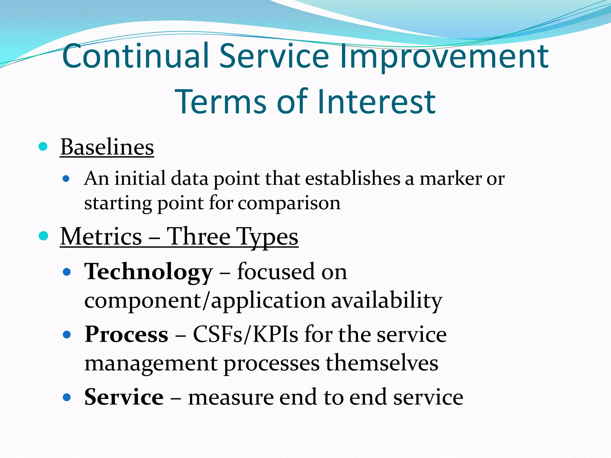 Continual Service Improvement
Terms of Interest
 Baselines
 An initial data point that establishes a marker or

starting point for comparison

 Metrics – Three Types
 Technology – focused on
component/application availability
 Process – CSFs/KPIs for the service
management processes themselves
 Service – measure end to end service

 