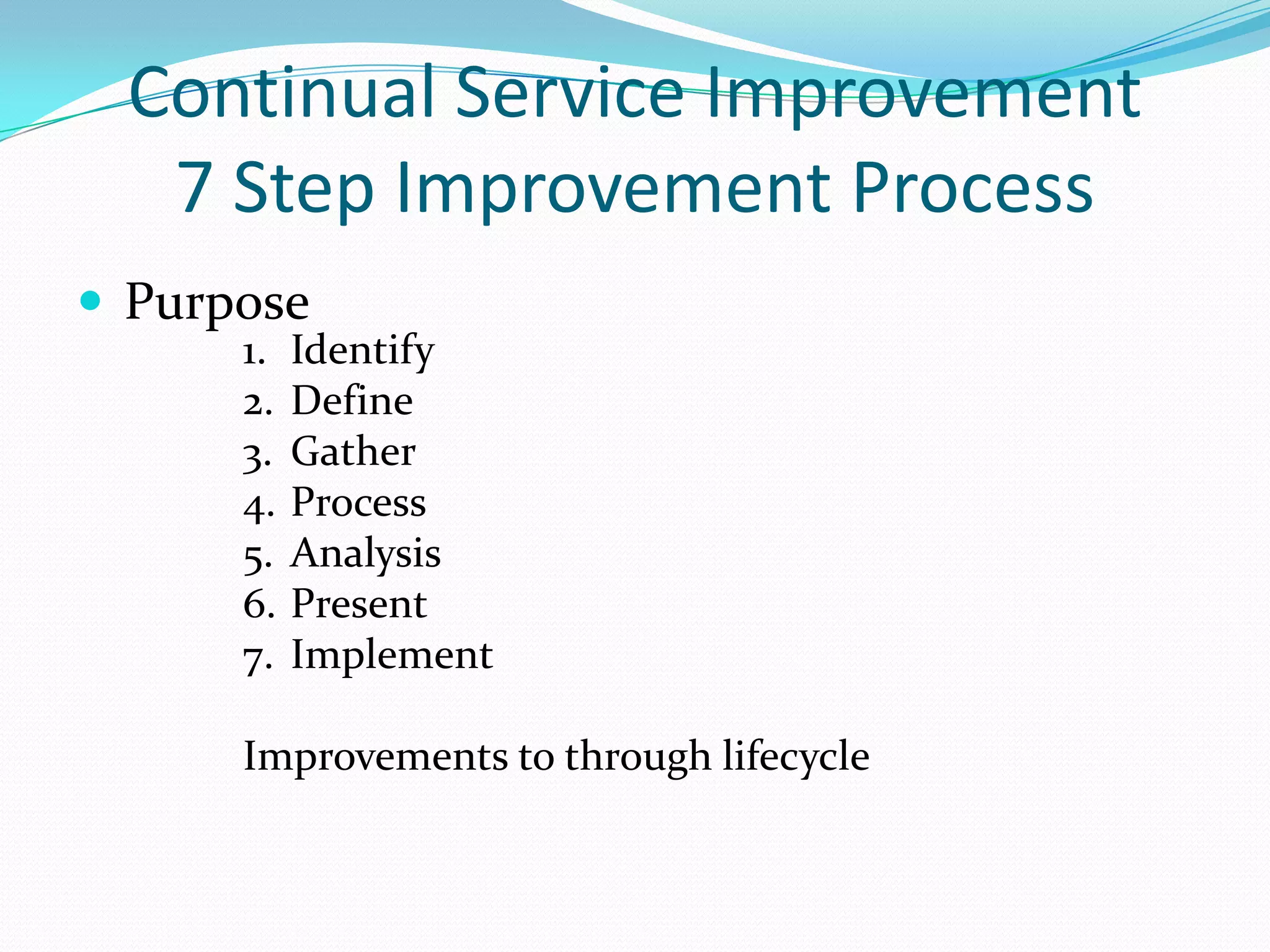 Continual Service Improvement
7 Step Improvement Process
 Purpose
1.
2.
3.
4.
5.
6.
7.

Identify
Define
Gather
Process
Analysis
Present
Implement

Improvements to through lifecycle

 