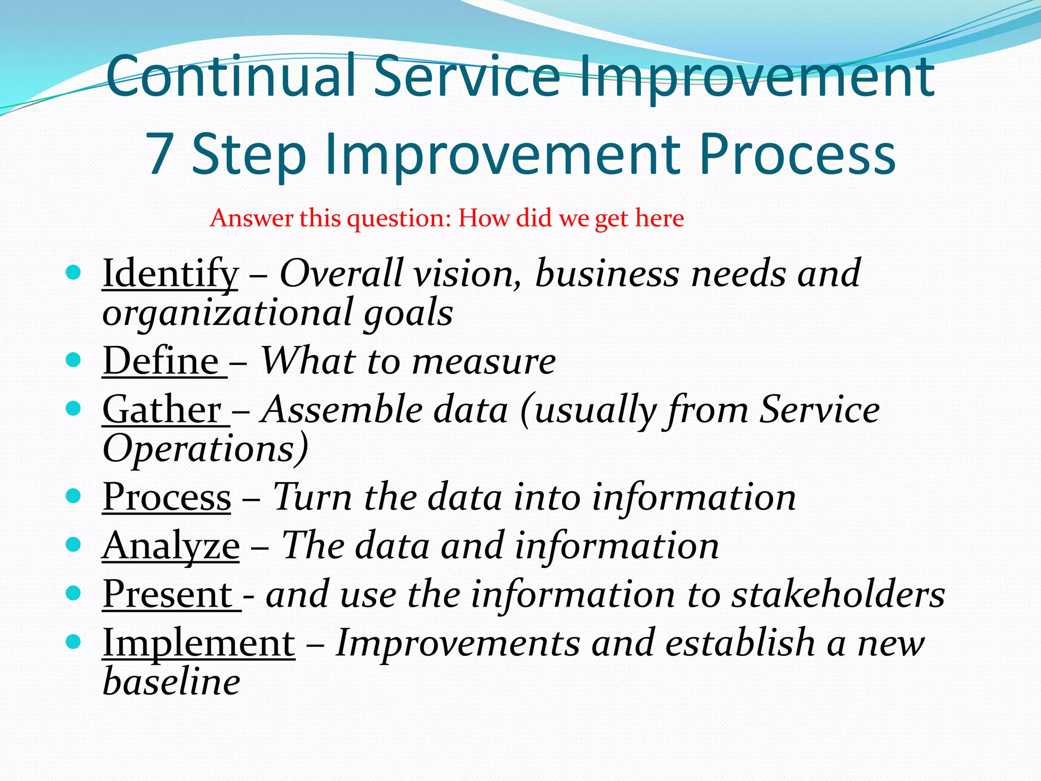 Continual Service Improvement
7 Step Improvement Process
Answer this question: How did we get here

 Identify – Overall vision, business needs and
organizational goals
 Define – What to measure
 Gather – Assemble data (usually from Service
Operations)
 Process – Turn the data into information
 Analyze – The data and information
 Present - and use the information to stakeholders
 Implement – Improvements and establish a new
baseline

 