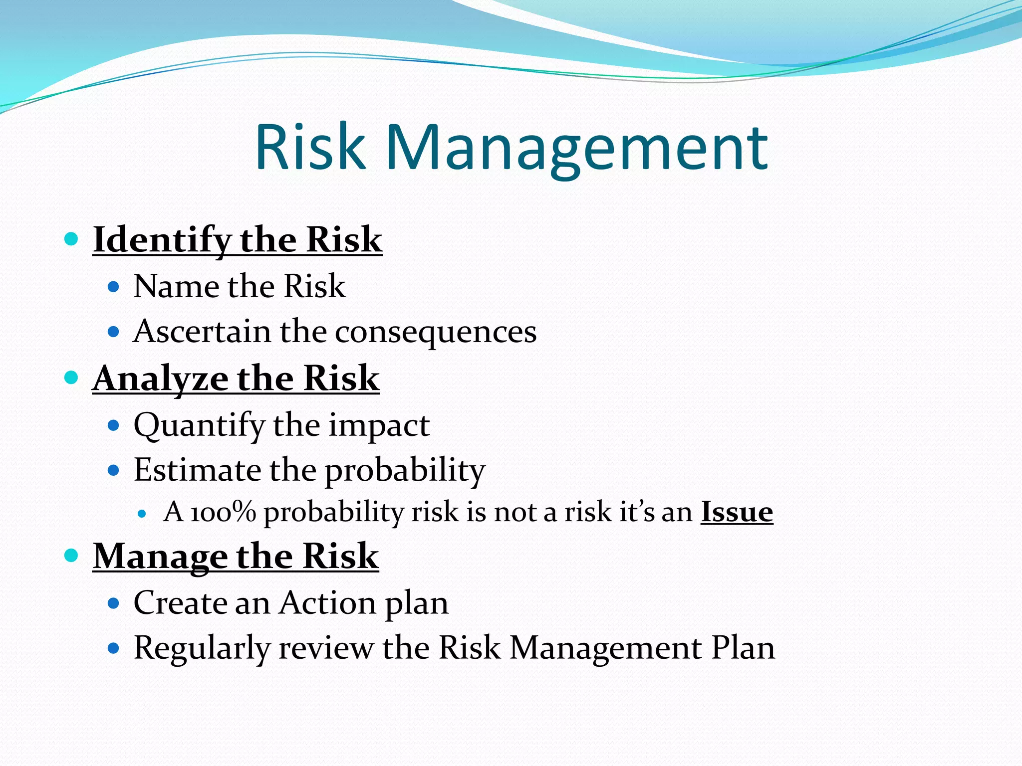Risk Management
 Identify the Risk
 Name the Risk
 Ascertain the consequences
 Analyze the Risk
 Quantify the impact
 Estimate the probability


A 100% probability risk is not a risk it’s an Issue

 Manage the Risk
 Create an Action plan
 Regularly review the Risk Management Plan

 