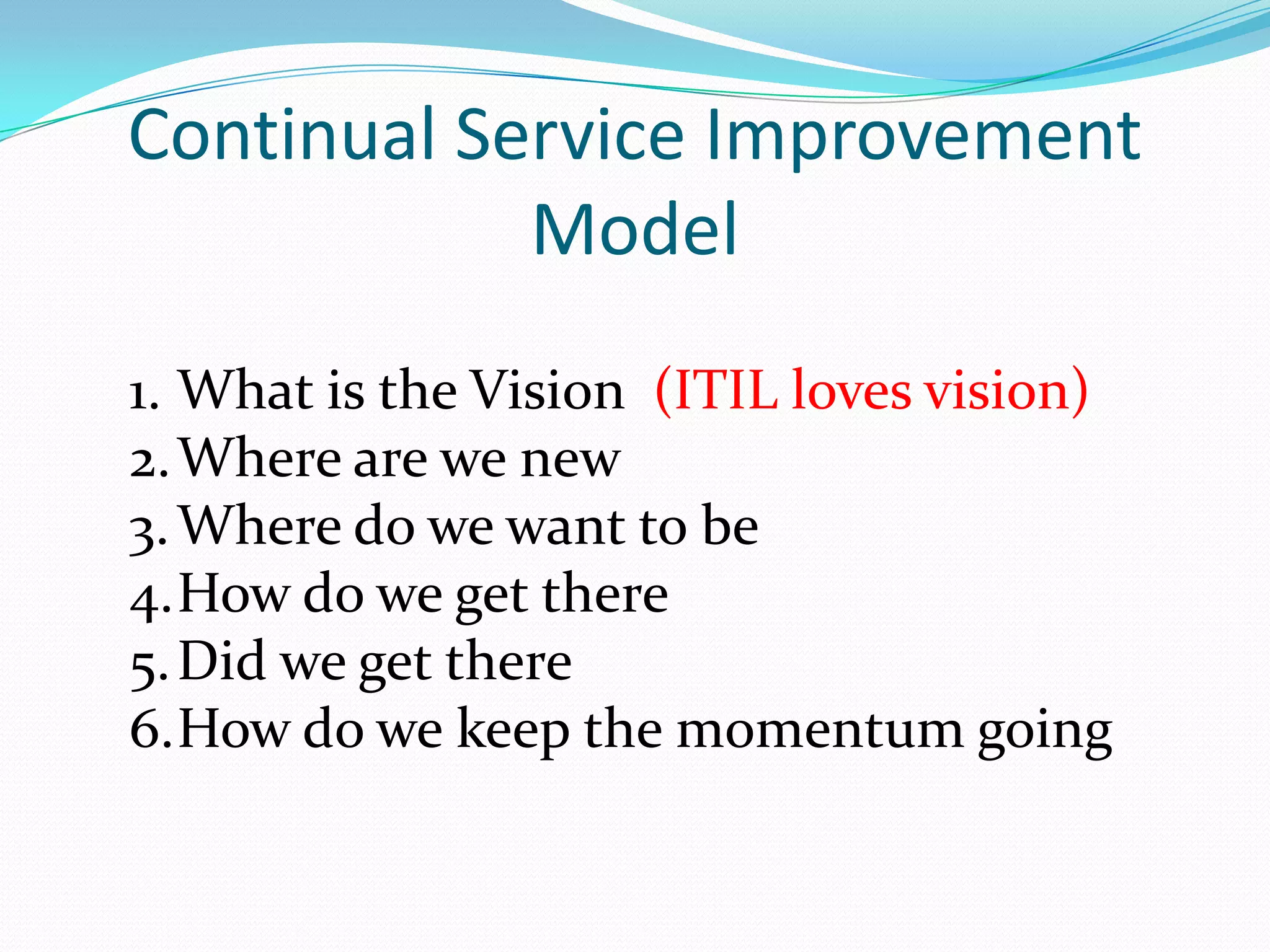 Continual Service Improvement
Model
1. What is the Vision (ITIL loves vision)
2. Where are we new
3. Where do we want to be
4.How do we get there
5. Did we get there
6.How do we keep the momentum going

 