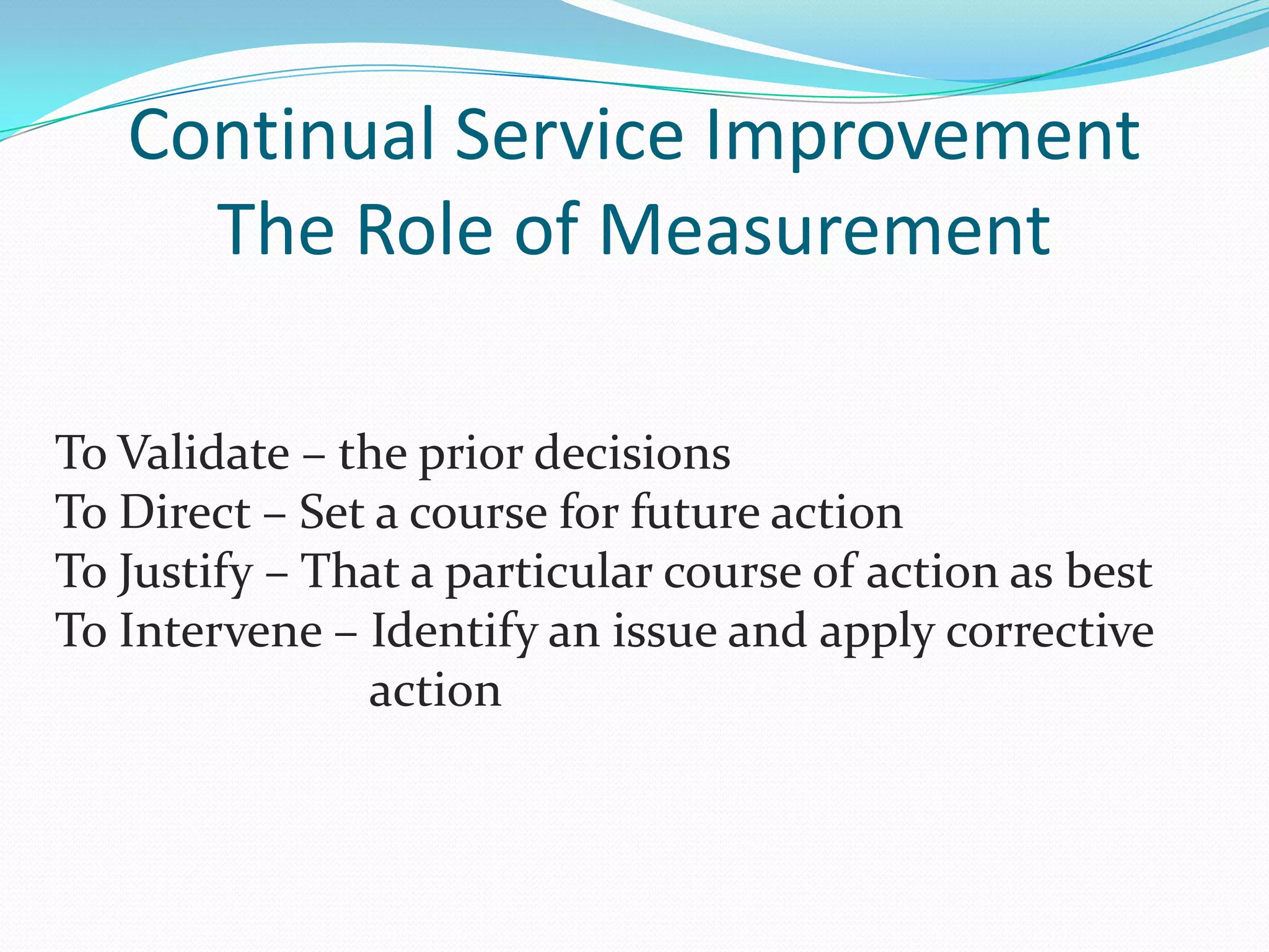 Continual Service Improvement
The Role of Measurement
To Validate – the prior decisions
To Direct – Set a course for future action
To Justify – That a particular course of action as best
To Intervene – Identify an issue and apply corrective
action

 