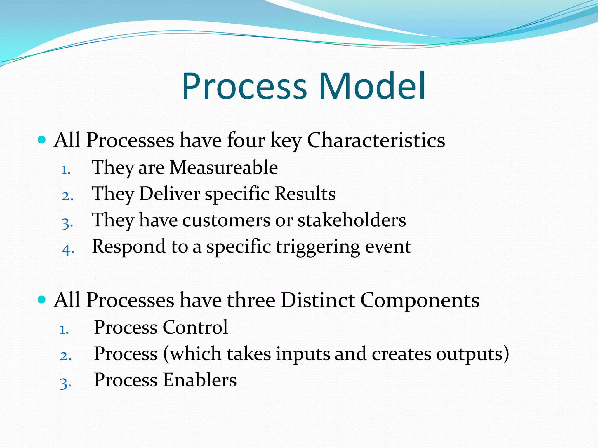 Process Model
 All Processes have four key Characteristics
1. They are Measureable
2. They Deliver specific Results
3. They have customers or stakeholders
4. Respond to a specific triggering event
 All Processes have three Distinct Components
1. Process Control
2. Process (which takes inputs and creates outputs)
3. Process Enablers

 