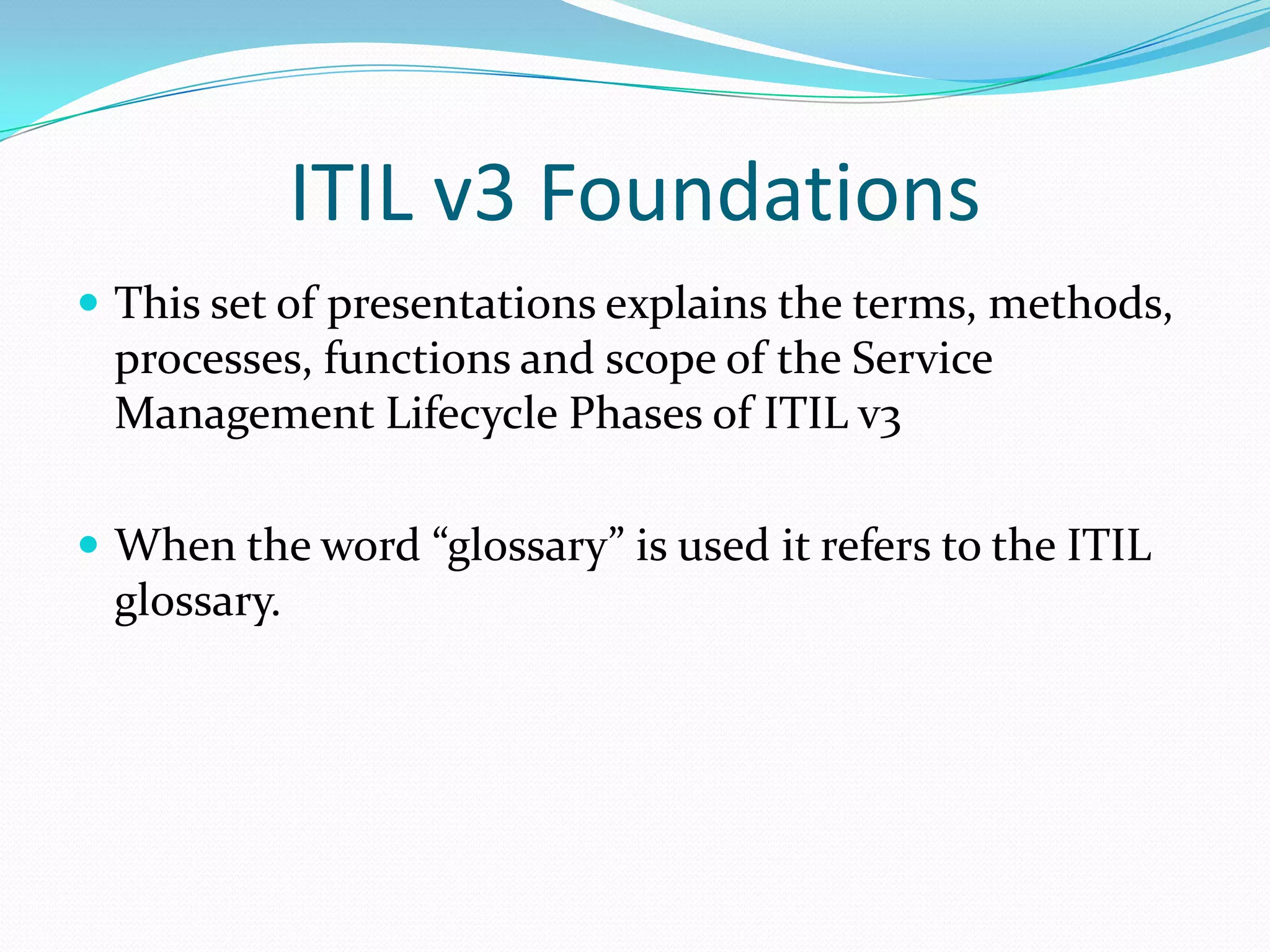 ITIL v3 Foundations
 This set of presentations explains the terms, methods,

processes, functions and scope of the Service
Management Lifecycle Phases of ITIL v3
 When the word “glossary” is used it refers to the ITIL

glossary.

 
