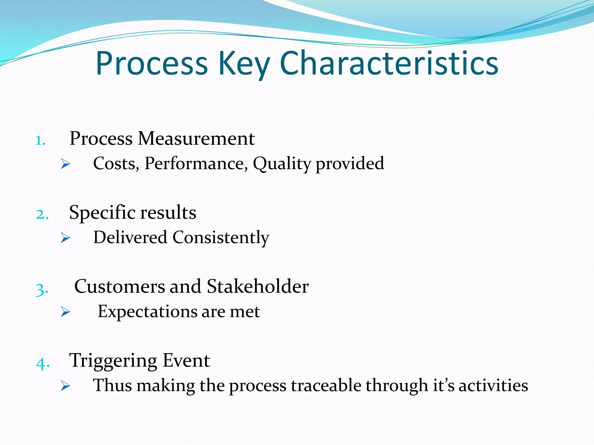 Process Key Characteristics
1.

Process Measurement


2.

Costs, Performance, Quality provided

Specific results


Delivered Consistently

Customers and Stakeholder

3.


Expectations are met

4. Triggering Event
 Thus making the process traceable through it’s activities

 