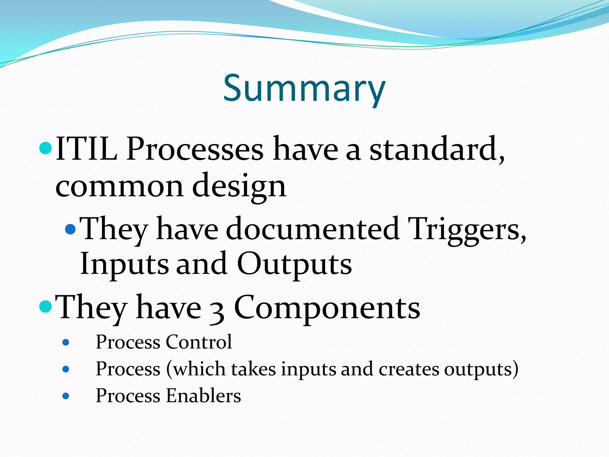 Summary
ITIL Processes have a standard,
common design
 They have documented Triggers,
Inputs and Outputs
They have 3 Components





Process Control
Process (which takes inputs and creates outputs)
Process Enablers

 
