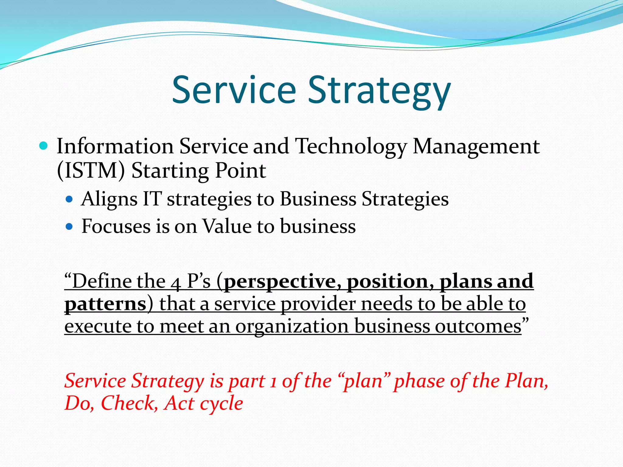 Service Strategy
 Information Service and Technology Management

(ISTM) Starting Point
 Aligns IT strategies to Business Strategies
 Focuses is on Value to business

“Define the 4 P’s (perspective, position, plans and
patterns) that a service provider needs to be able to
execute to meet an organization business outcomes”

Service Strategy is part 1 of the “plan” phase of the Plan,
Do, Check, Act cycle

 