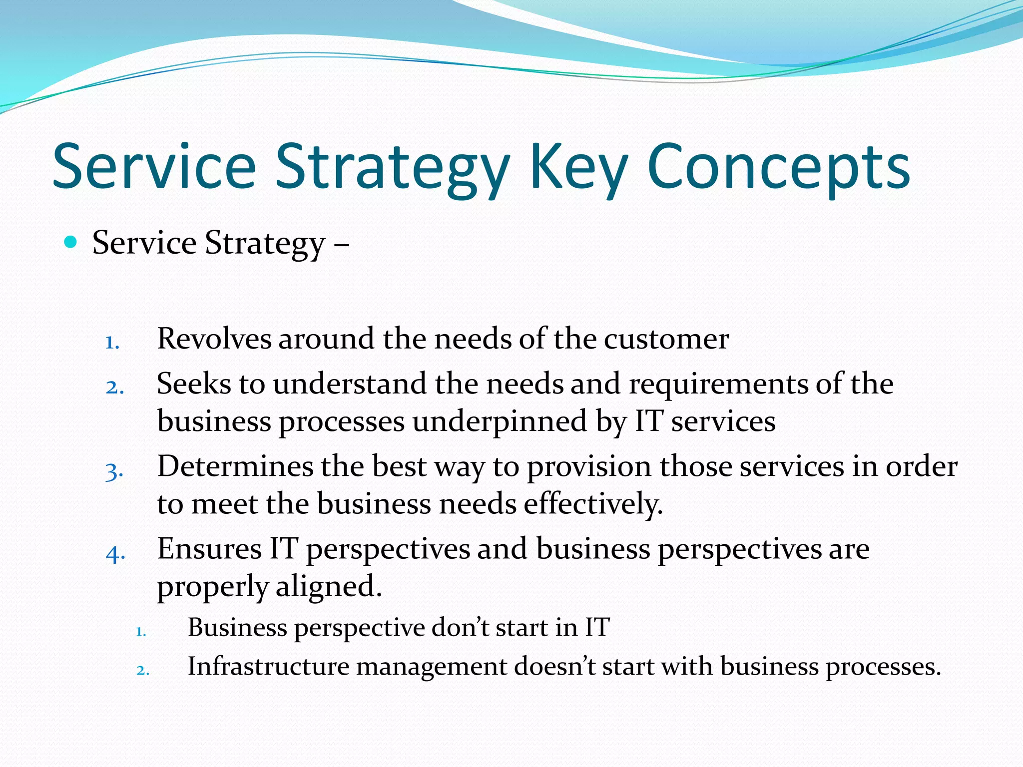 Service Strategy Key Concepts
 Service Strategy –
Revolves around the needs of the customer
2. Seeks to understand the needs and requirements of the
business processes underpinned by IT services
3. Determines the best way to provision those services in order
to meet the business needs effectively.
4. Ensures IT perspectives and business perspectives are
properly aligned.
1.

1.
2.

Business perspective don’t start in IT
Infrastructure management doesn’t start with business processes.

 