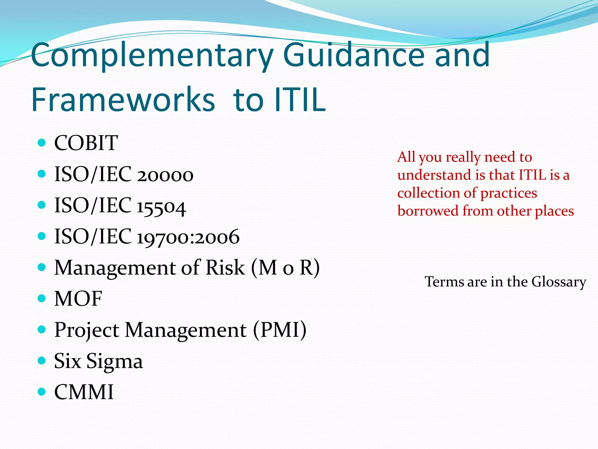 Complementary Guidance and
Frameworks to ITIL
 COBIT
 ISO/IEC 20000
 ISO/IEC 15504

All you really need to
understand is that ITIL is a
collection of practices
borrowed from other places

 ISO/IEC 19700:2006

 Management of Risk (M o R)
 MOF
 Project Management (PMI)

 Six Sigma
 CMMI

Terms are in the Glossary

 