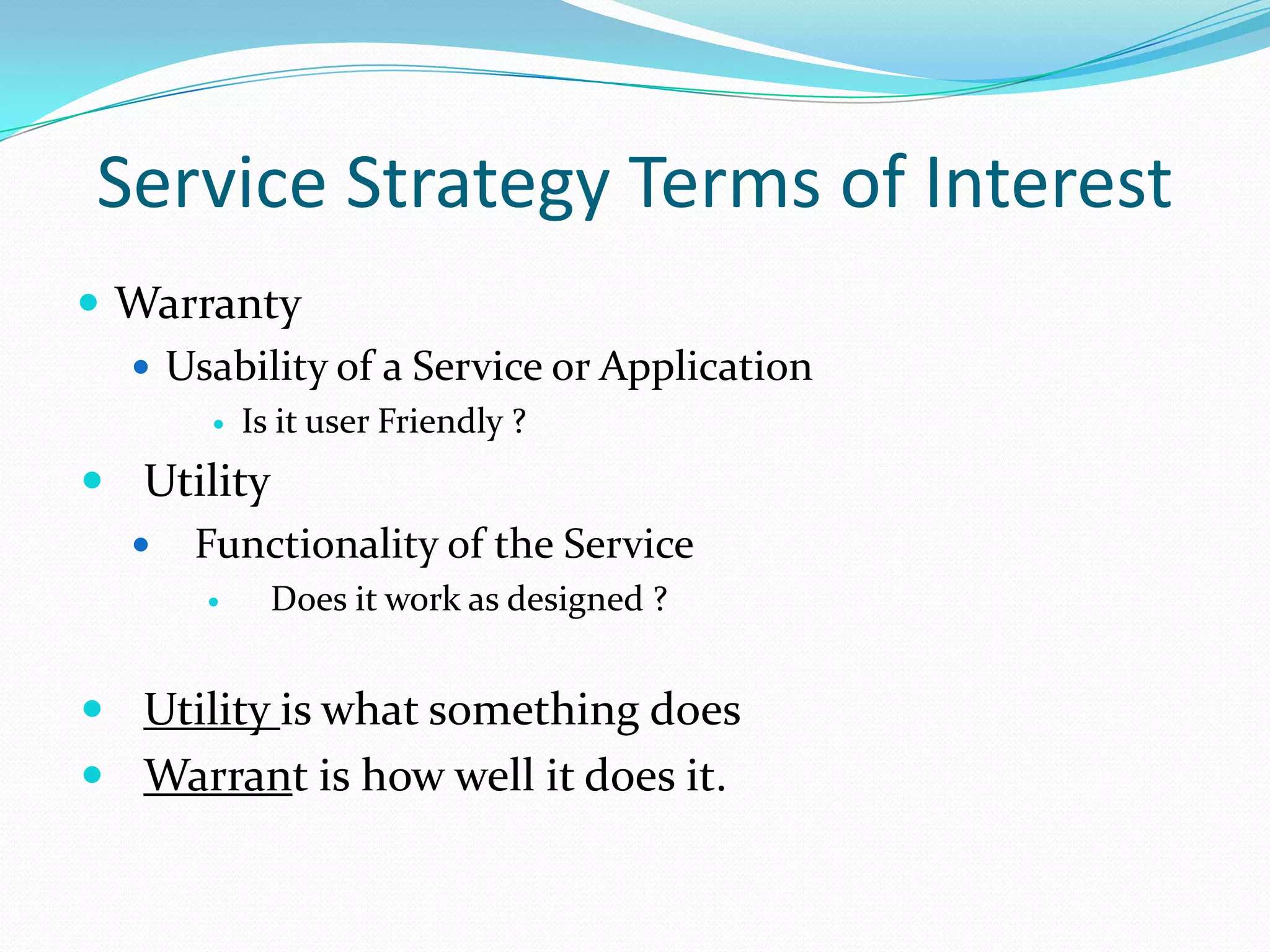 Service Strategy Terms of Interest
 Warranty
 Usability of a Service or Application


Is it user Friendly ?

 Utility
 Functionality of the Service


Does it work as designed ?

 Utility is what something does

 Warrant is how well it does it.

 