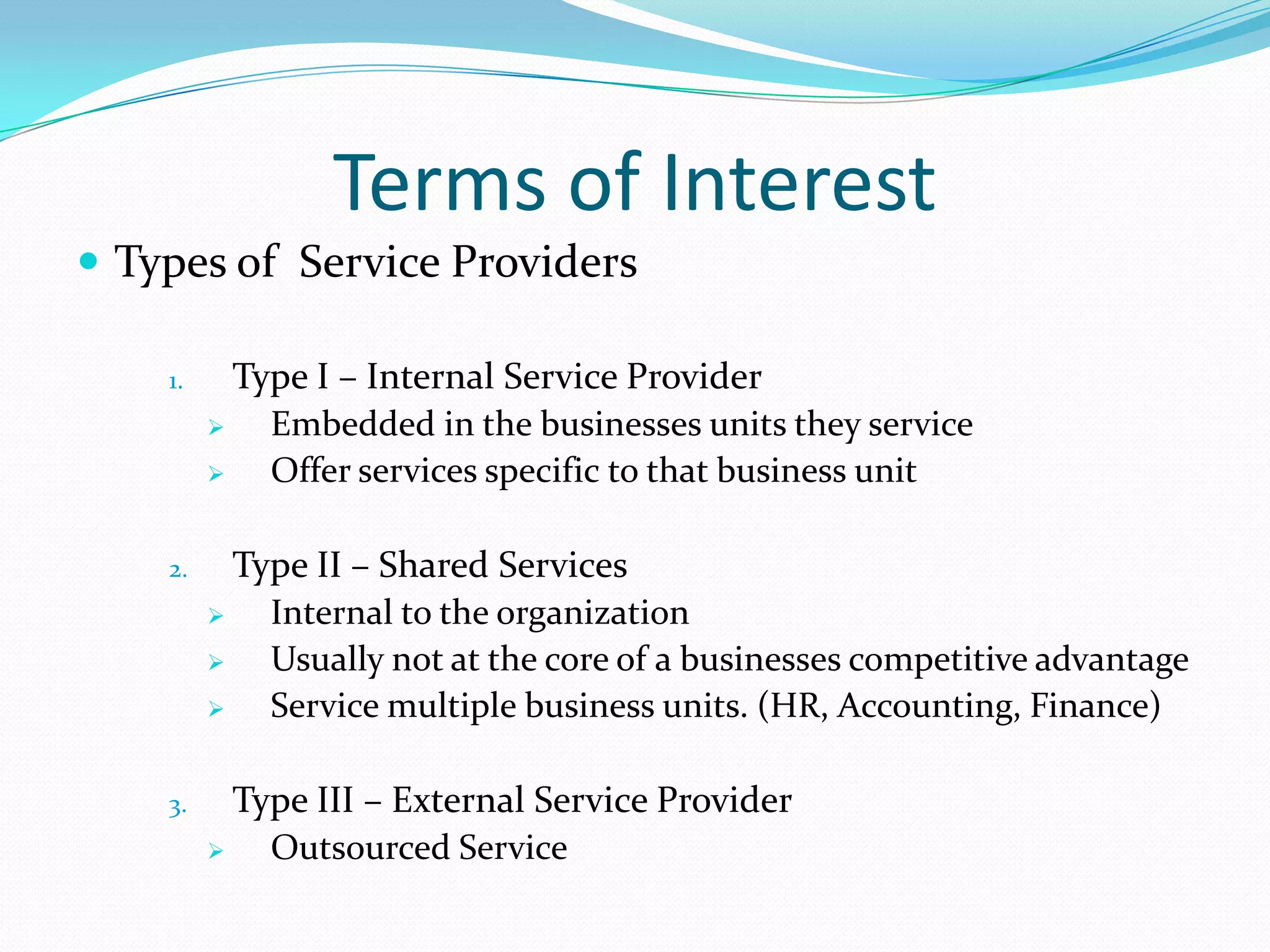 Terms of Interest
 Types of Service Providers
1.

Type I – Internal Service Provider

Embedded in the businesses units they service

Offer services specific to that business unit

2.

Type II – Shared Services

Internal to the organization

Usually not at the core of a businesses competitive advantage

Service multiple business units. (HR, Accounting, Finance)

3.

Type III – External Service Provider

Outsourced Service

 