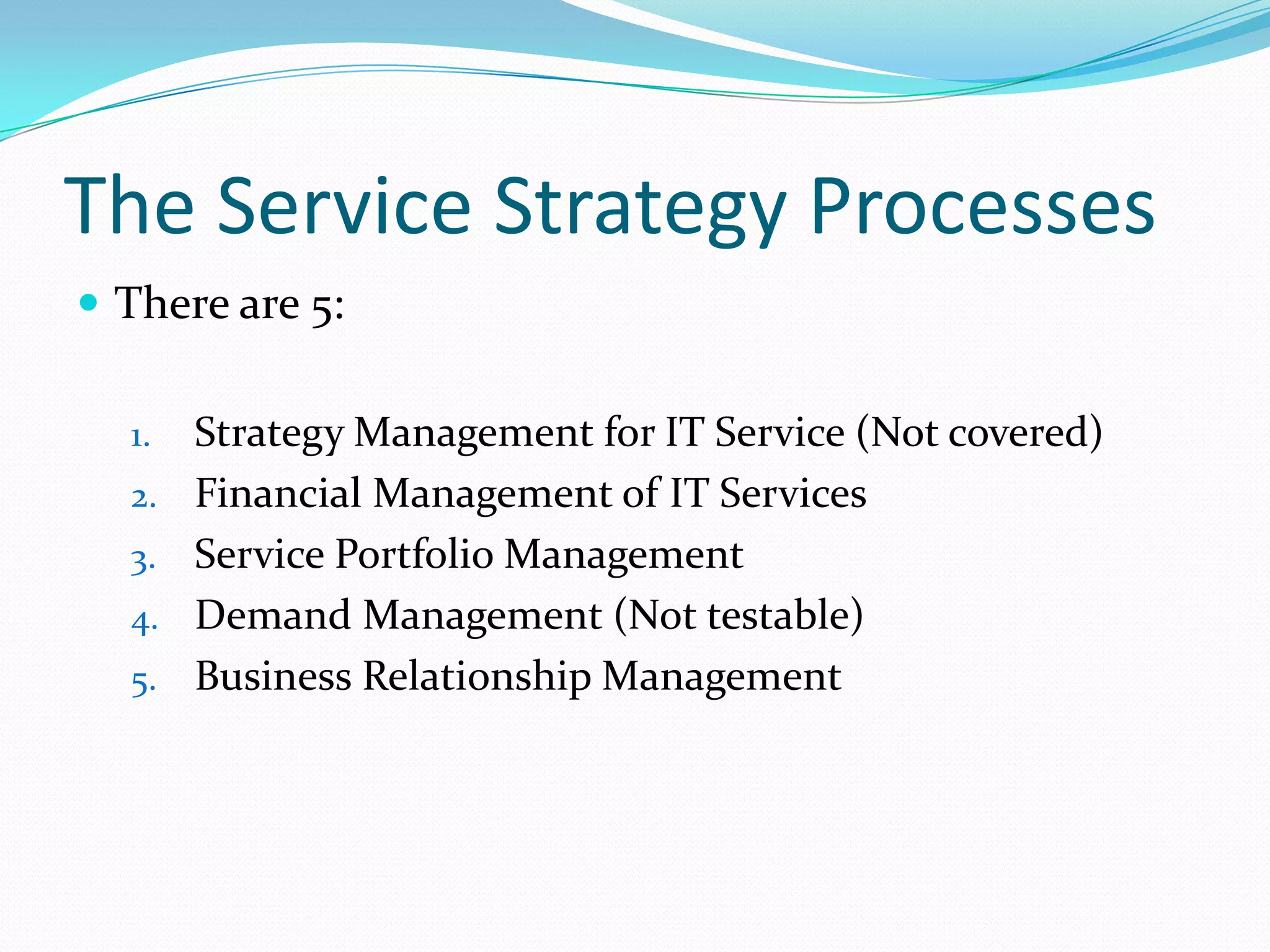 The Service Strategy Processes
 There are 5:
1.
2.

3.
4.
5.

Strategy Management for IT Service (Not covered)
Financial Management of IT Services
Service Portfolio Management
Demand Management (Not testable)
Business Relationship Management

 