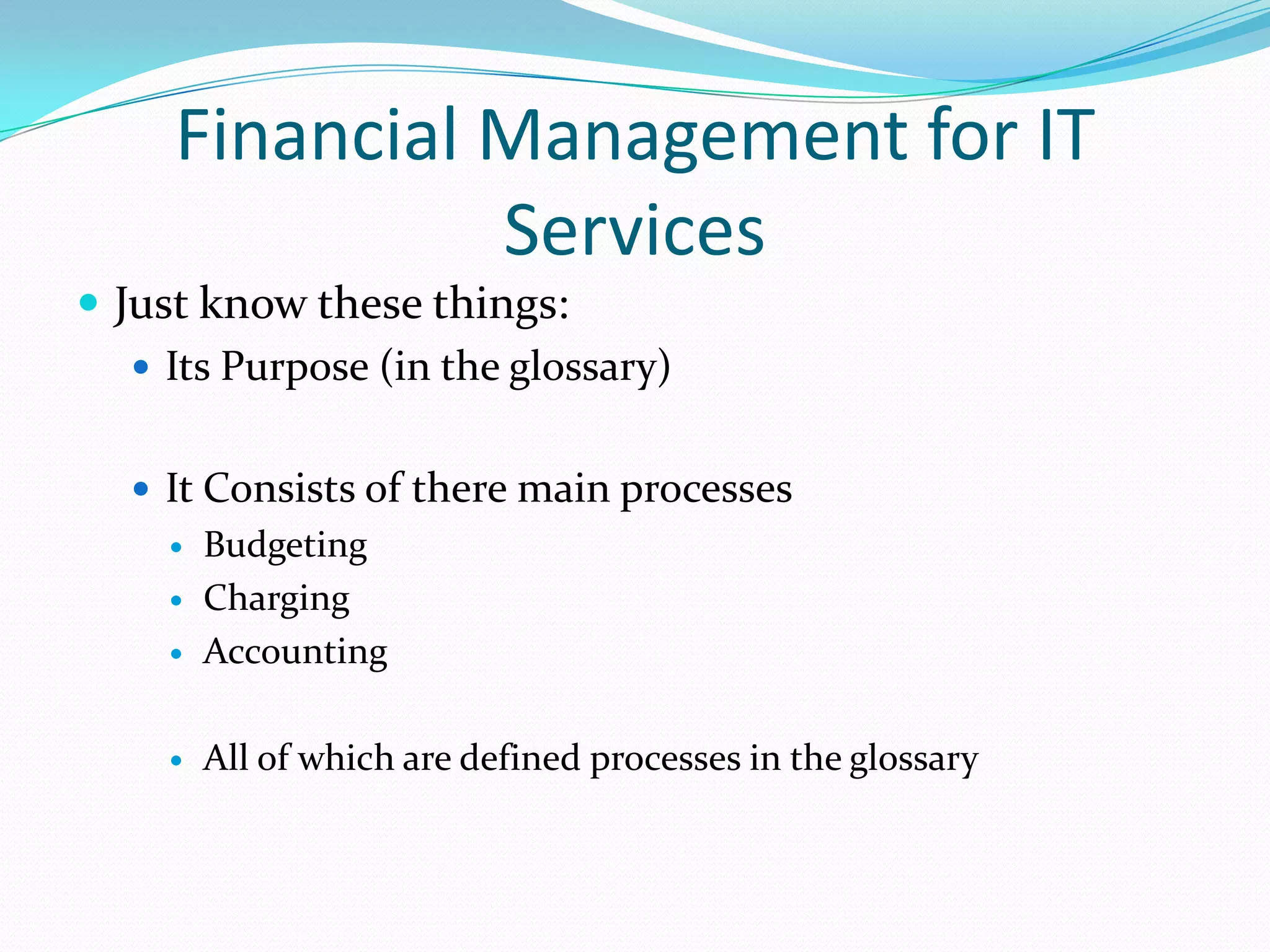 Financial Management for IT
Services
 Just know these things:
 Its Purpose (in the glossary)
 It Consists of there main processes



Budgeting
Charging
Accounting



All of which are defined processes in the glossary




 