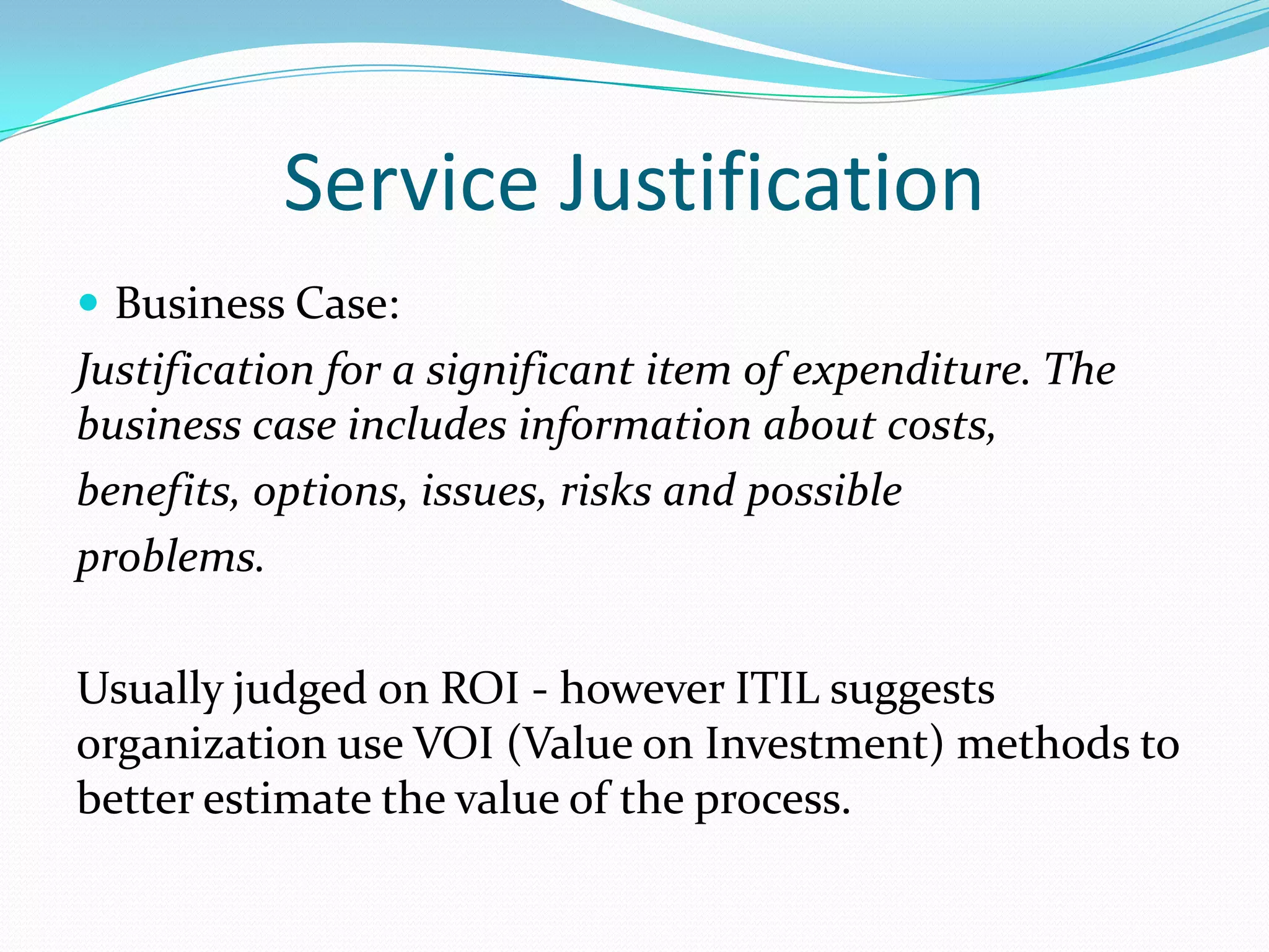 Service Justification
 Business Case:

Justification for a significant item of expenditure. The
business case includes information about costs,
benefits, options, issues, risks and possible
problems.
Usually judged on ROI - however ITIL suggests
organization use VOI (Value on Investment) methods to
better estimate the value of the process.

 