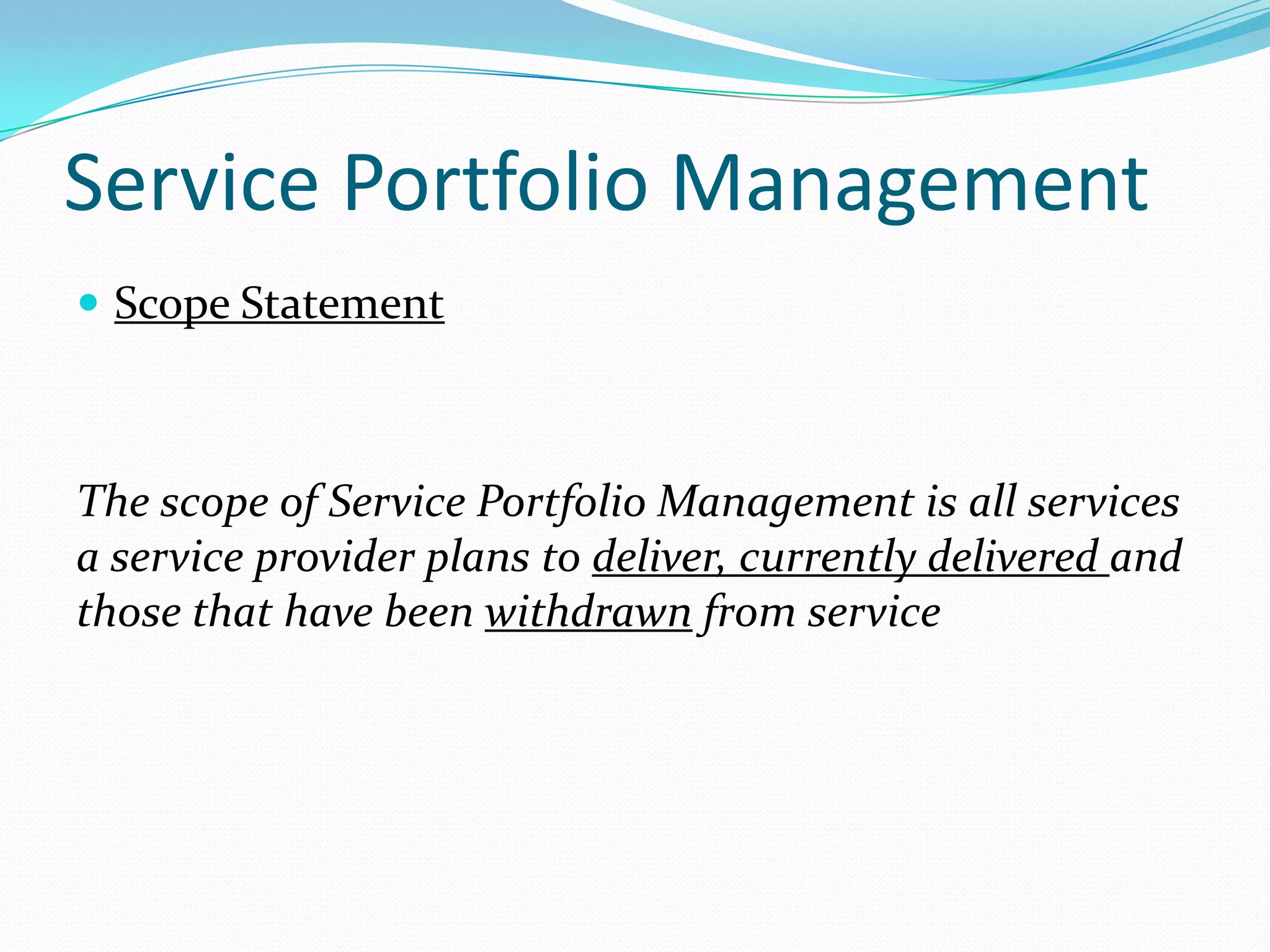 Service Portfolio Management
 Scope Statement

The scope of Service Portfolio Management is all services
a service provider plans to deliver, currently delivered and
those that have been withdrawn from service

 