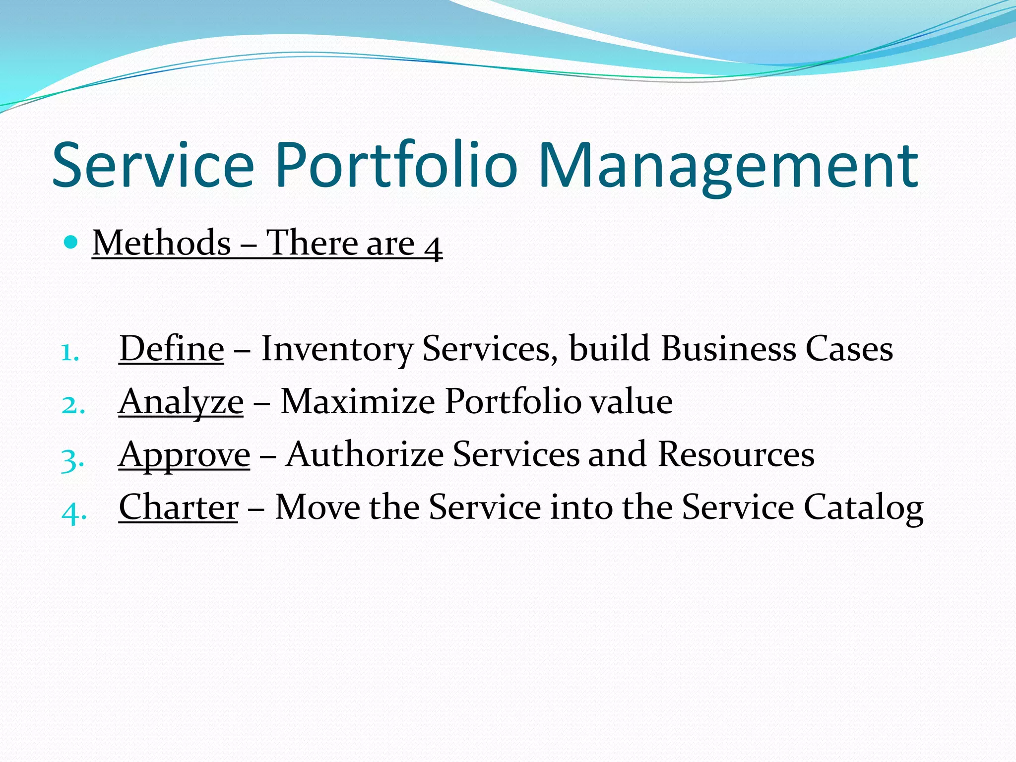 Service Portfolio Management
 Methods – There are 4

Define – Inventory Services, build Business Cases
2. Analyze – Maximize Portfolio value
3. Approve – Authorize Services and Resources
4. Charter – Move the Service into the Service Catalog
1.

 