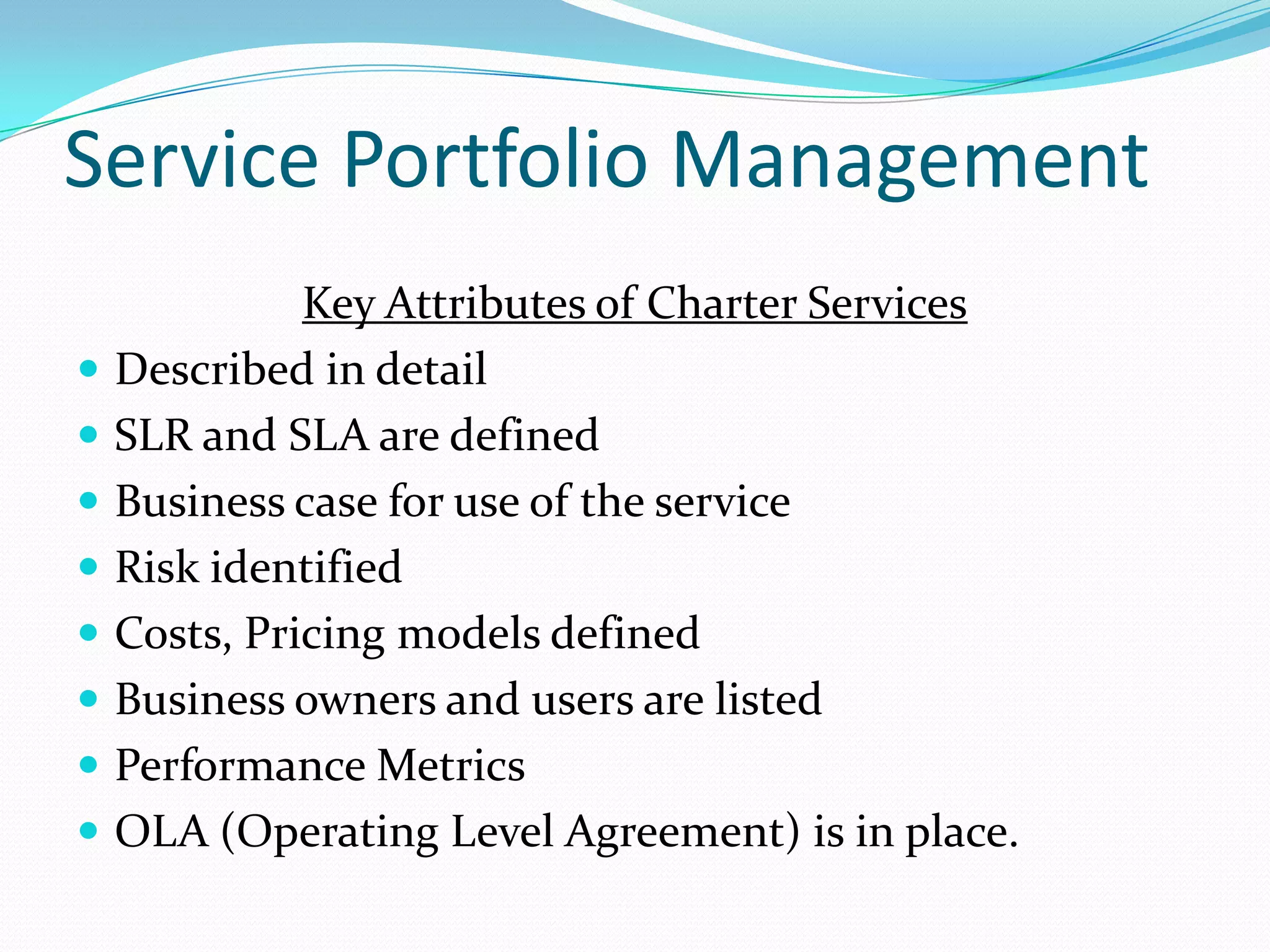 Service Portfolio Management











Key Attributes of Charter Services
Described in detail
SLR and SLA are defined
Business case for use of the service
Risk identified
Costs, Pricing models defined
Business owners and users are listed
Performance Metrics
OLA (Operating Level Agreement) is in place.

 