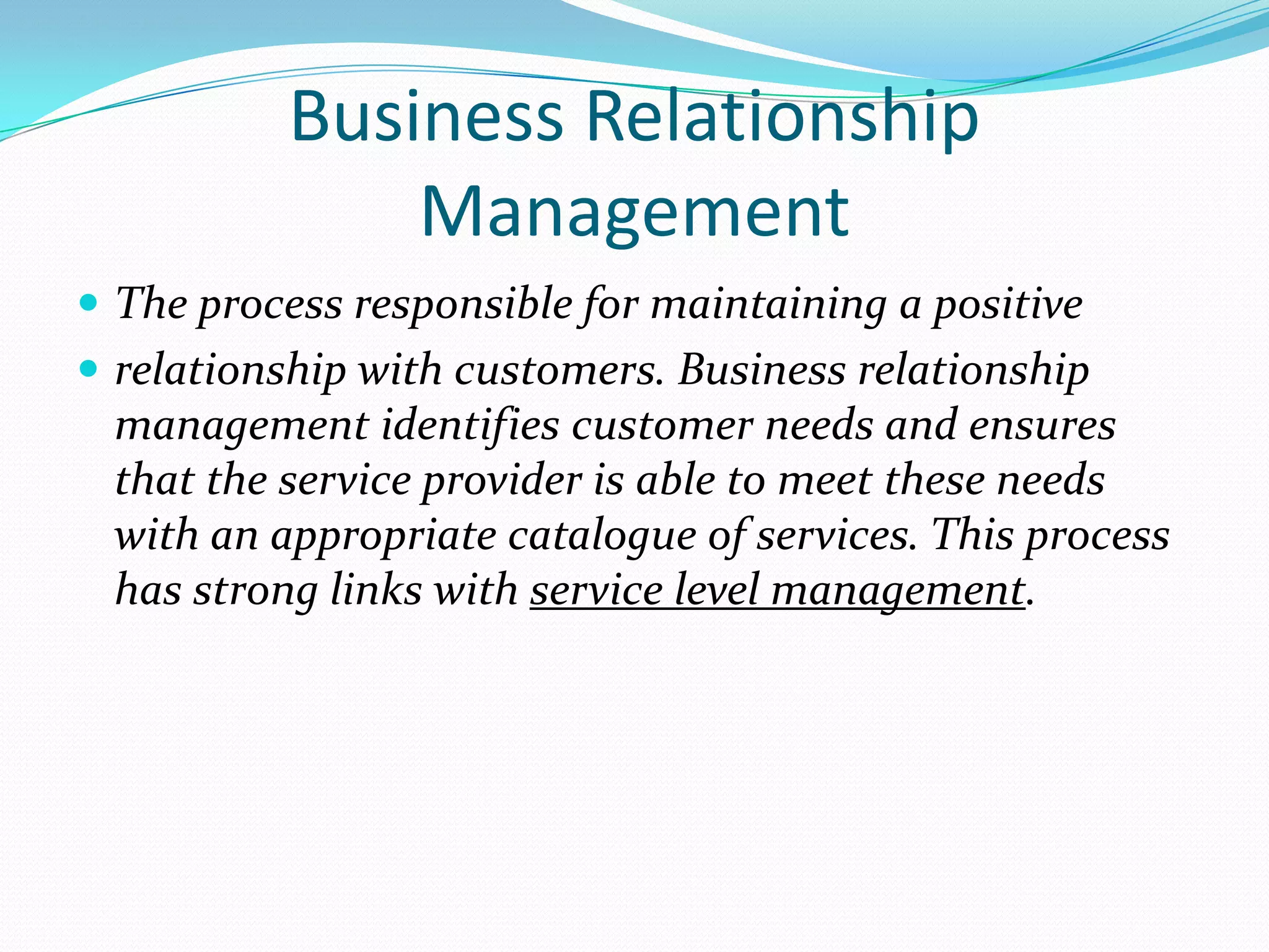 Business Relationship
Management
 The process responsible for maintaining a positive
 relationship with customers. Business relationship

management identifies customer needs and ensures
that the service provider is able to meet these needs
with an appropriate catalogue of services. This process
has strong links with service level management.

 
