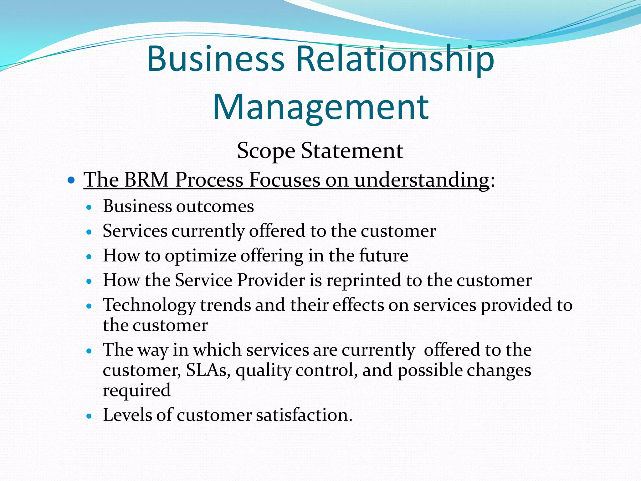 Business Relationship
Management
Scope Statement
 The BRM Process Focuses on understanding:
 Business outcomes
 Services currently offered to the customer
 How to optimize offering in the future
 How the Service Provider is reprinted to the customer
 Technology trends and their effects on services provided to
the customer
 The way in which services are currently offered to the
customer, SLAs, quality control, and possible changes
required
 Levels of customer satisfaction.

 