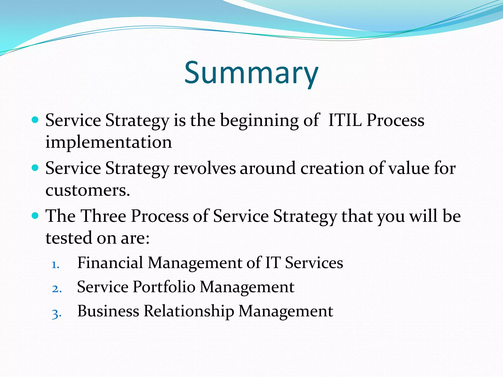 Summary
 Service Strategy is the beginning of ITIL Process

implementation
 Service Strategy revolves around creation of value for
customers.
 The Three Process of Service Strategy that you will be
tested on are:
Financial Management of IT Services
2. Service Portfolio Management
3. Business Relationship Management
1.

 