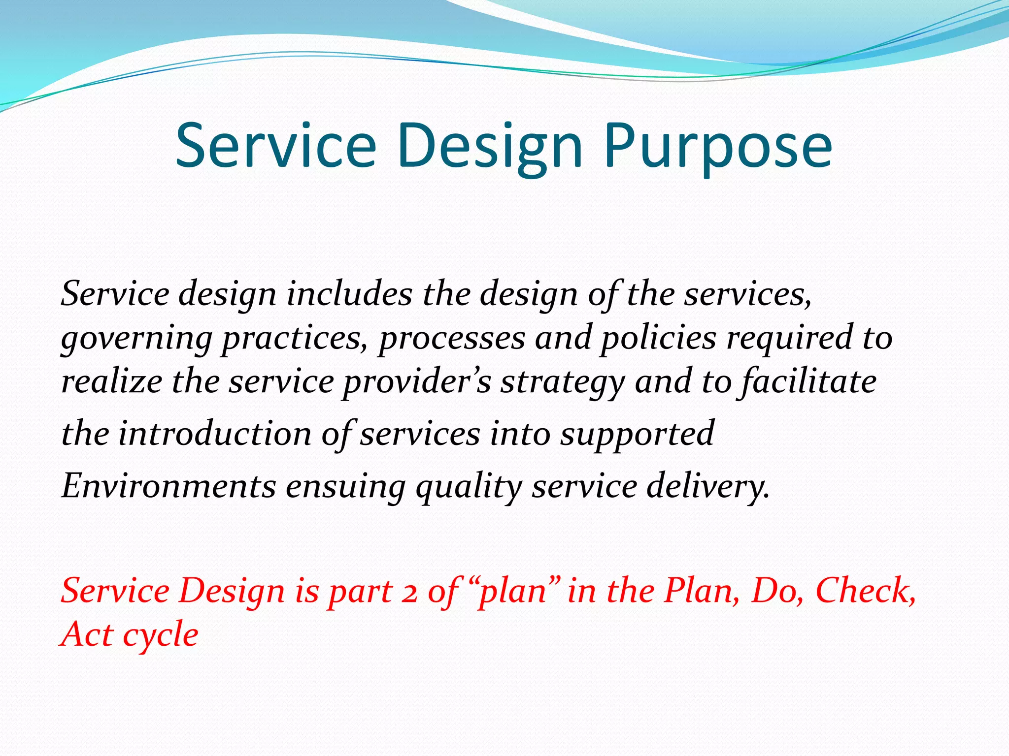 Service Design Purpose
Service design includes the design of the services,
governing practices, processes and policies required to
realize the service provider’s strategy and to facilitate
the introduction of services into supported
Environments ensuing quality service delivery.
Service Design is part 2 of “plan” in the Plan, Do, Check,
Act cycle

 