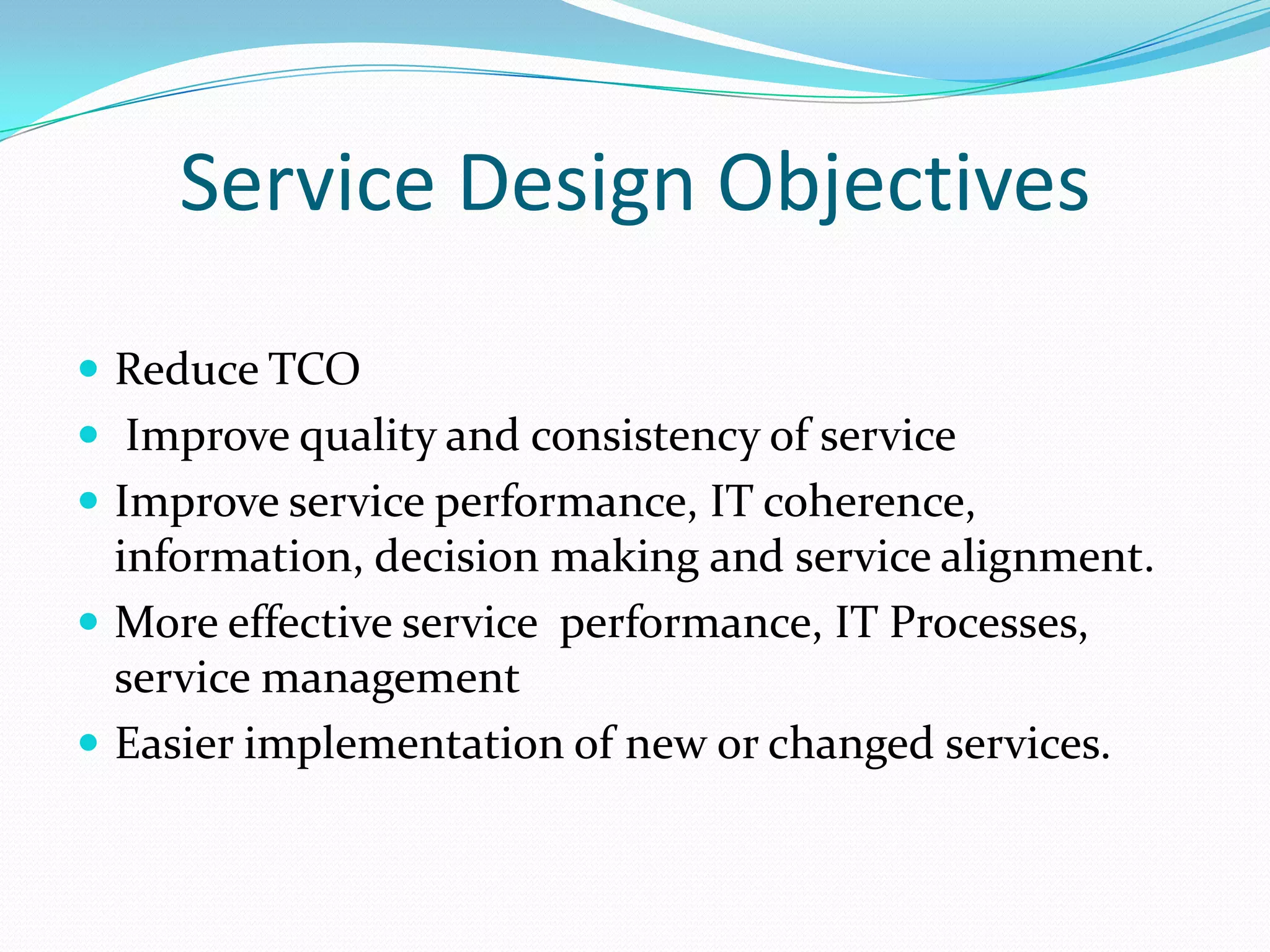 Service Design Objectives
 Reduce TCO
 Improve quality and consistency of service
 Improve service performance, IT coherence,

information, decision making and service alignment.
 More effective service performance, IT Processes,
service management
 Easier implementation of new or changed services.

 