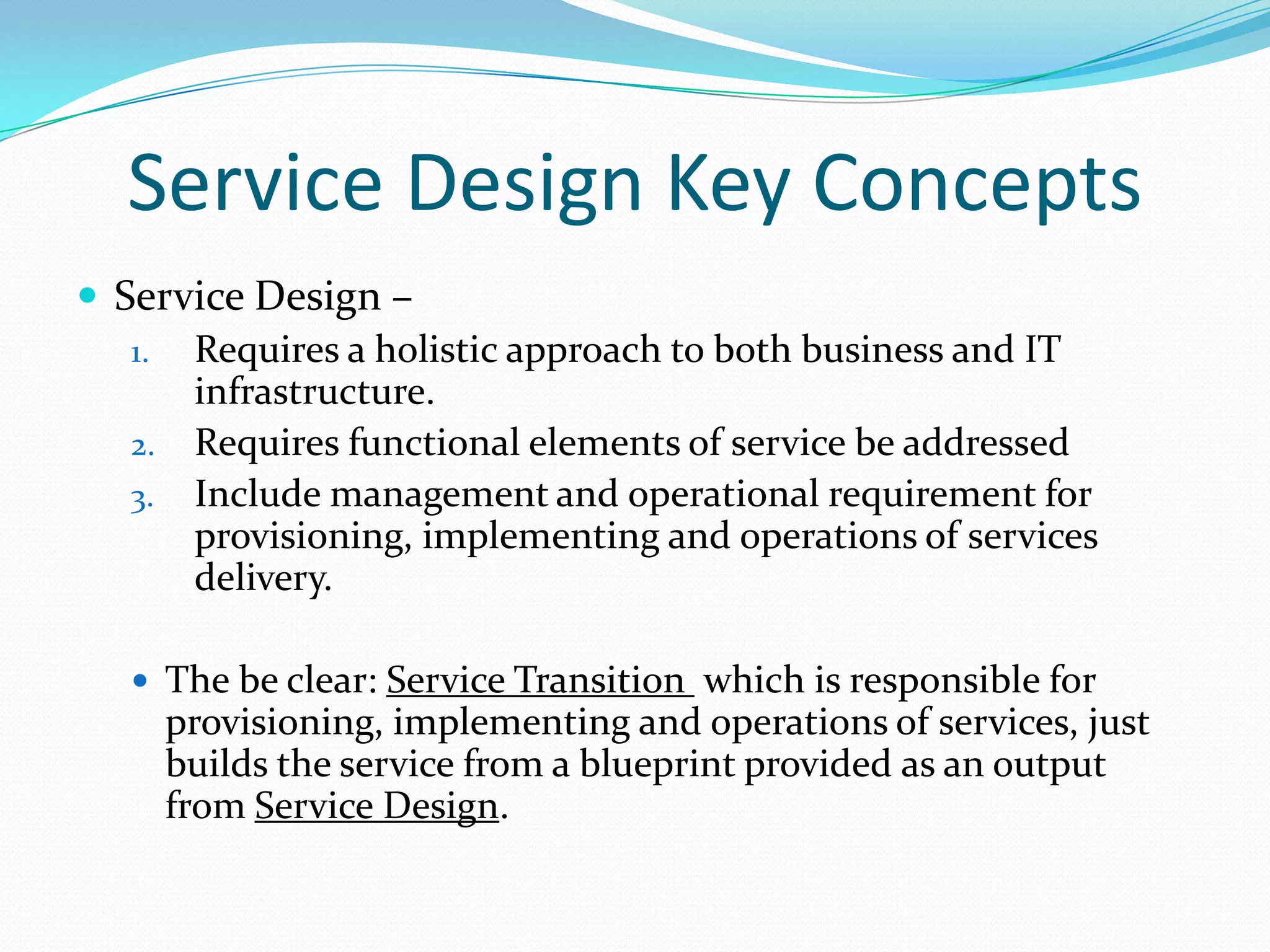 Service Design Key Concepts
 Service Design –
1. Requires a holistic approach to both business and IT
infrastructure.
2. Requires functional elements of service be addressed
3. Include management and operational requirement for
provisioning, implementing and operations of services
delivery.
 The be clear: Service Transition which is responsible for

provisioning, implementing and operations of services, just
builds the service from a blueprint provided as an output
from Service Design.

 