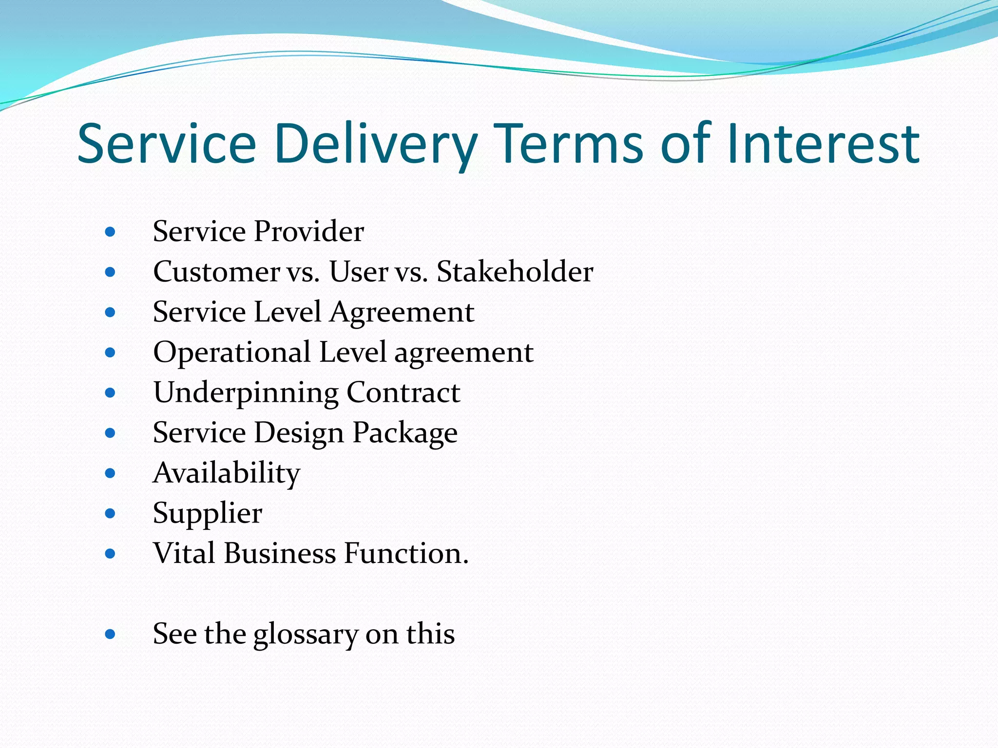 Service Delivery Terms of Interest



Service Provider
Customer vs. User vs. Stakeholder
Service Level Agreement
Operational Level agreement
Underpinning Contract
Service Design Package
Availability
Supplier
Vital Business Function.



See the glossary on this












 