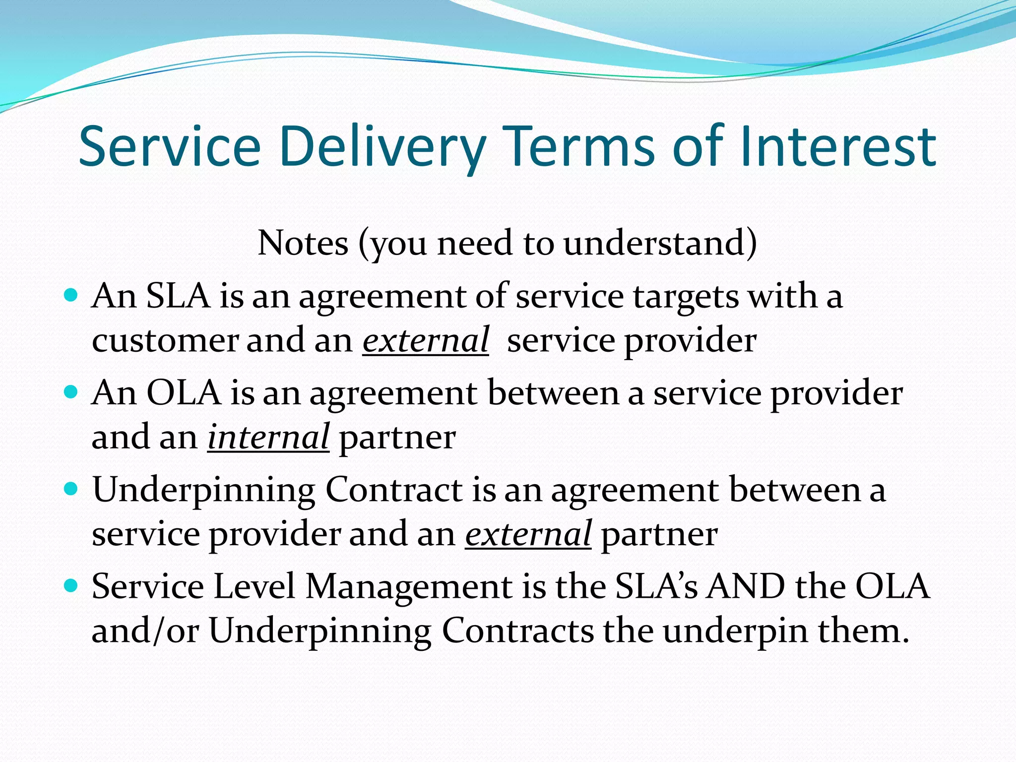 Service Delivery Terms of Interest





Notes (you need to understand)
An SLA is an agreement of service targets with a
customer and an external service provider
An OLA is an agreement between a service provider
and an internal partner
Underpinning Contract is an agreement between a
service provider and an external partner
Service Level Management is the SLA’s AND the OLA
and/or Underpinning Contracts the underpin them.

 
