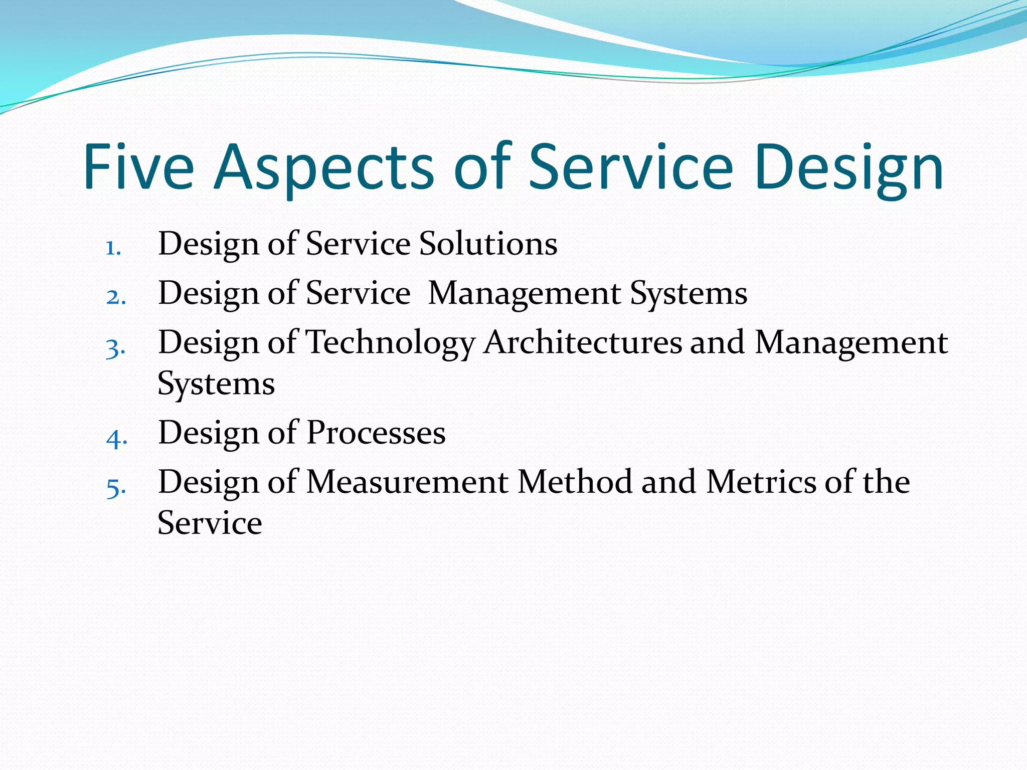 Five Aspects of Service Design
1.
2.
3.
4.
5.

Design of Service Solutions
Design of Service Management Systems
Design of Technology Architectures and Management
Systems
Design of Processes
Design of Measurement Method and Metrics of the
Service

 