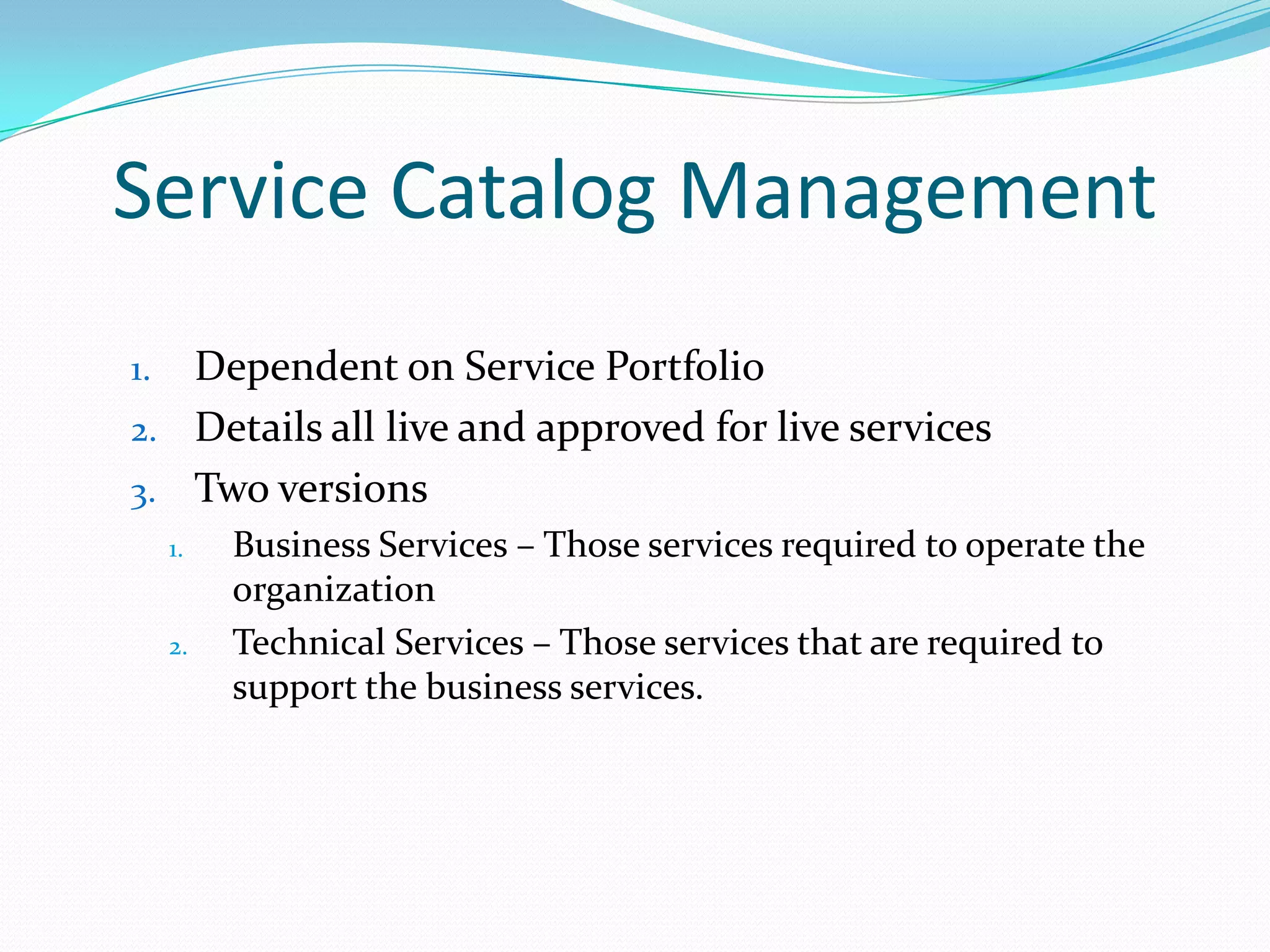 Service Catalog Management
Dependent on Service Portfolio
2. Details all live and approved for live services
3. Two versions
1.

1.

2.

Business Services – Those services required to operate the
organization
Technical Services – Those services that are required to
support the business services.

 