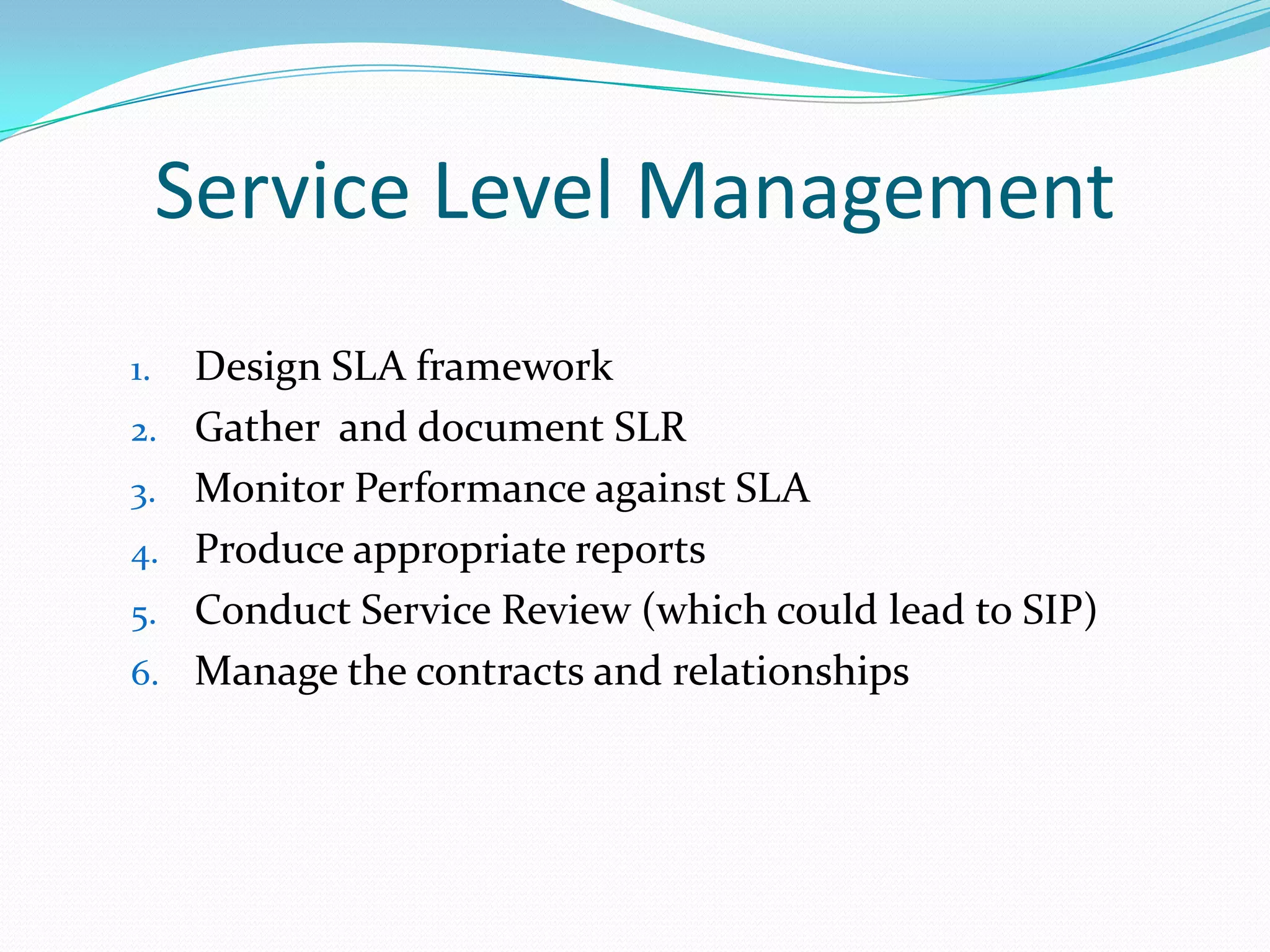 Service Level Management
1.
2.
3.

4.
5.
6.

Design SLA framework
Gather and document SLR
Monitor Performance against SLA
Produce appropriate reports
Conduct Service Review (which could lead to SIP)
Manage the contracts and relationships

 