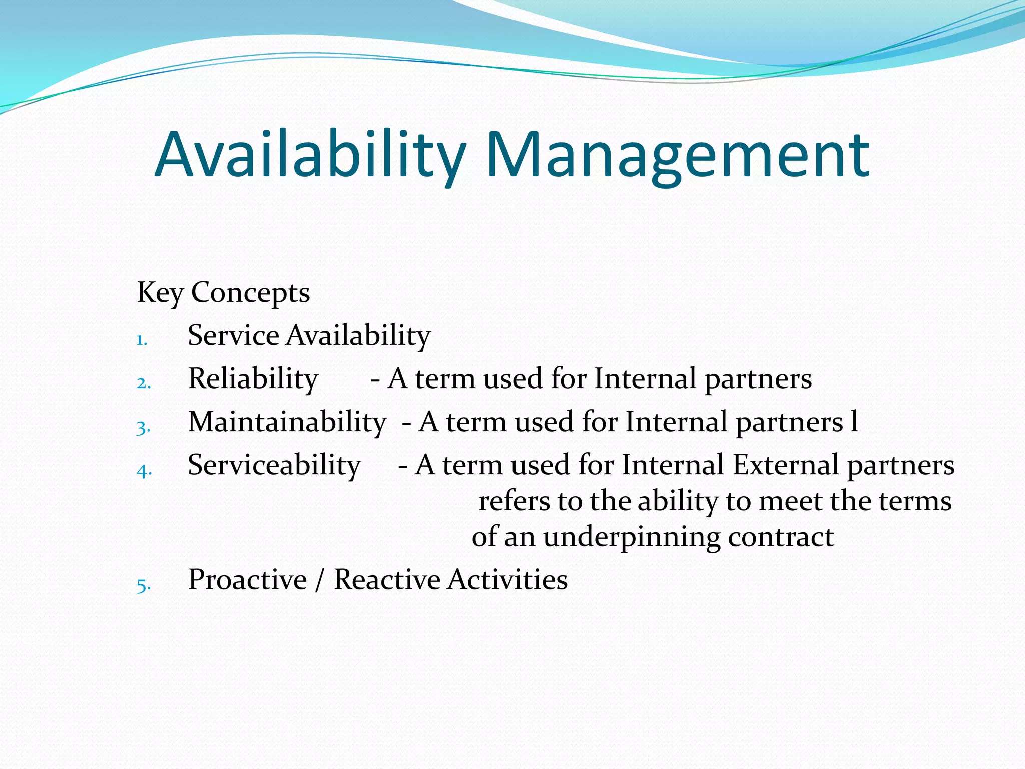 Availability Management
Key Concepts
1.
Service Availability
2.
Reliability
- A term used for Internal partners
3.
Maintainability - A term used for Internal partners l
4.
Serviceability - A term used for Internal External partners
refers to the ability to meet the terms
of an underpinning contract
5.
Proactive / Reactive Activities

 