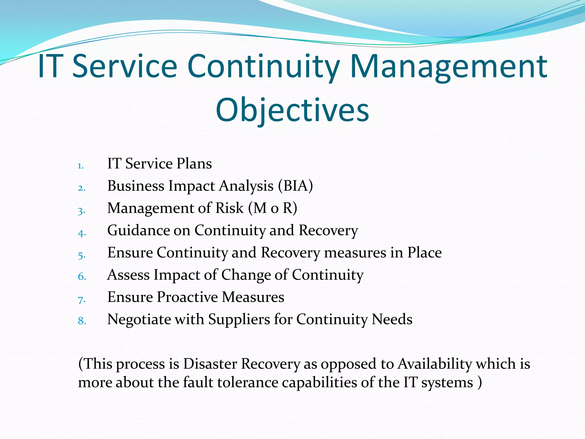 IT Service Continuity Management
Objectives
1.
2.
3.
4.
5.
6.
7.
8.

IT Service Plans
Business Impact Analysis (BIA)
Management of Risk (M o R)
Guidance on Continuity and Recovery
Ensure Continuity and Recovery measures in Place
Assess Impact of Change of Continuity
Ensure Proactive Measures
Negotiate with Suppliers for Continuity Needs

(This process is Disaster Recovery as opposed to Availability which is
more about the fault tolerance capabilities of the IT systems )

 