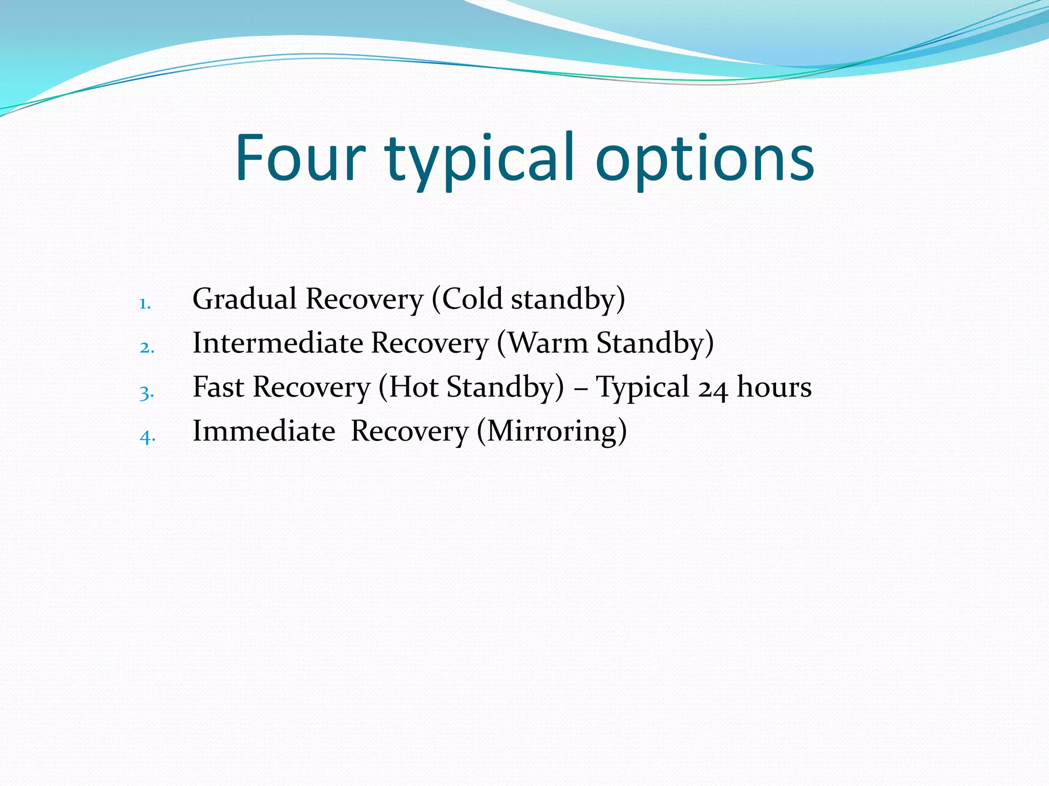 Four typical options
1.
2.
3.
4.

Gradual Recovery (Cold standby)
Intermediate Recovery (Warm Standby)
Fast Recovery (Hot Standby) – Typical 24 hours
Immediate Recovery (Mirroring)

 