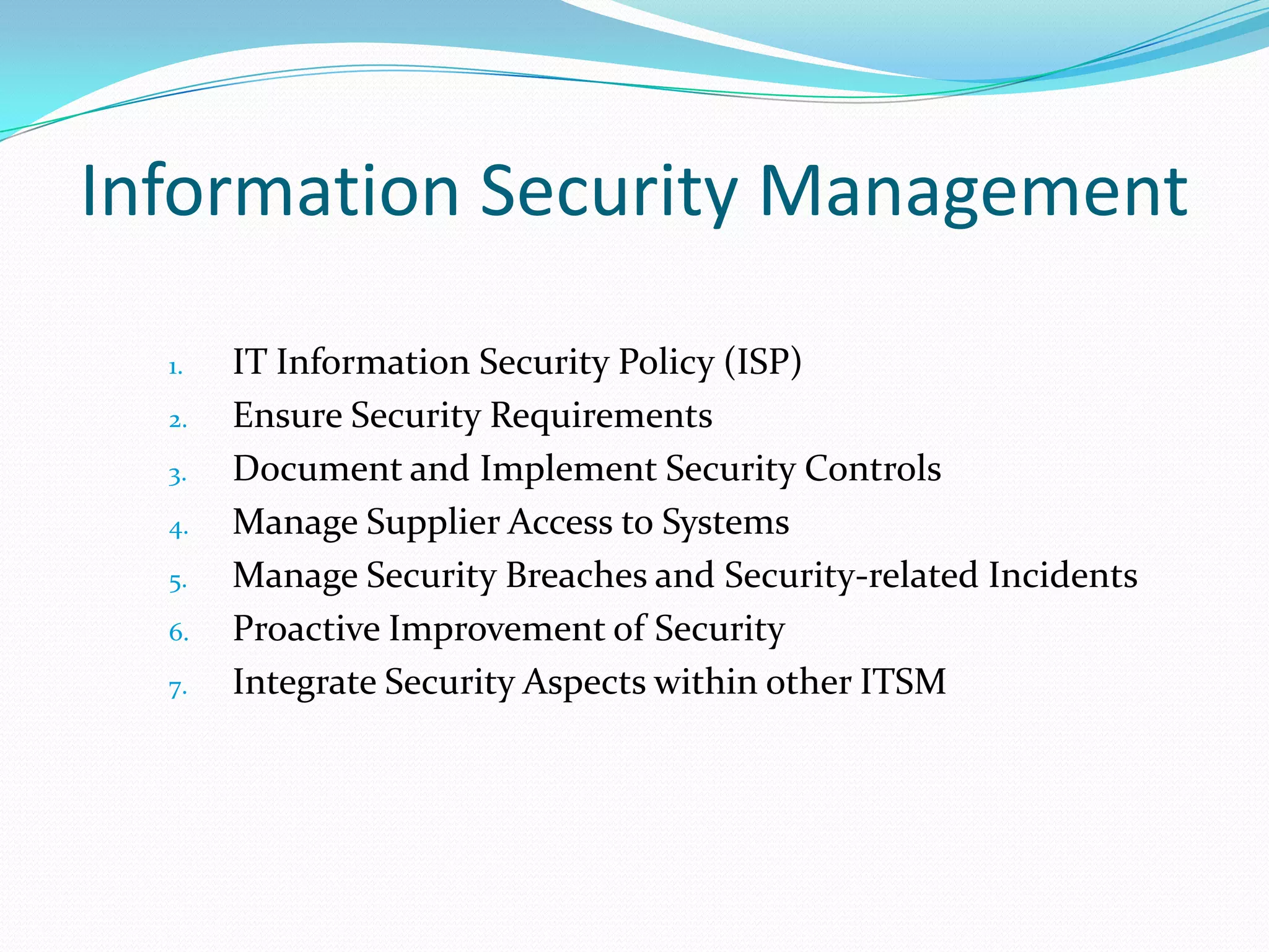 Information Security Management
1.
2.
3.
4.
5.
6.
7.

IT Information Security Policy (ISP)
Ensure Security Requirements
Document and Implement Security Controls
Manage Supplier Access to Systems
Manage Security Breaches and Security-related Incidents
Proactive Improvement of Security
Integrate Security Aspects within other ITSM

 