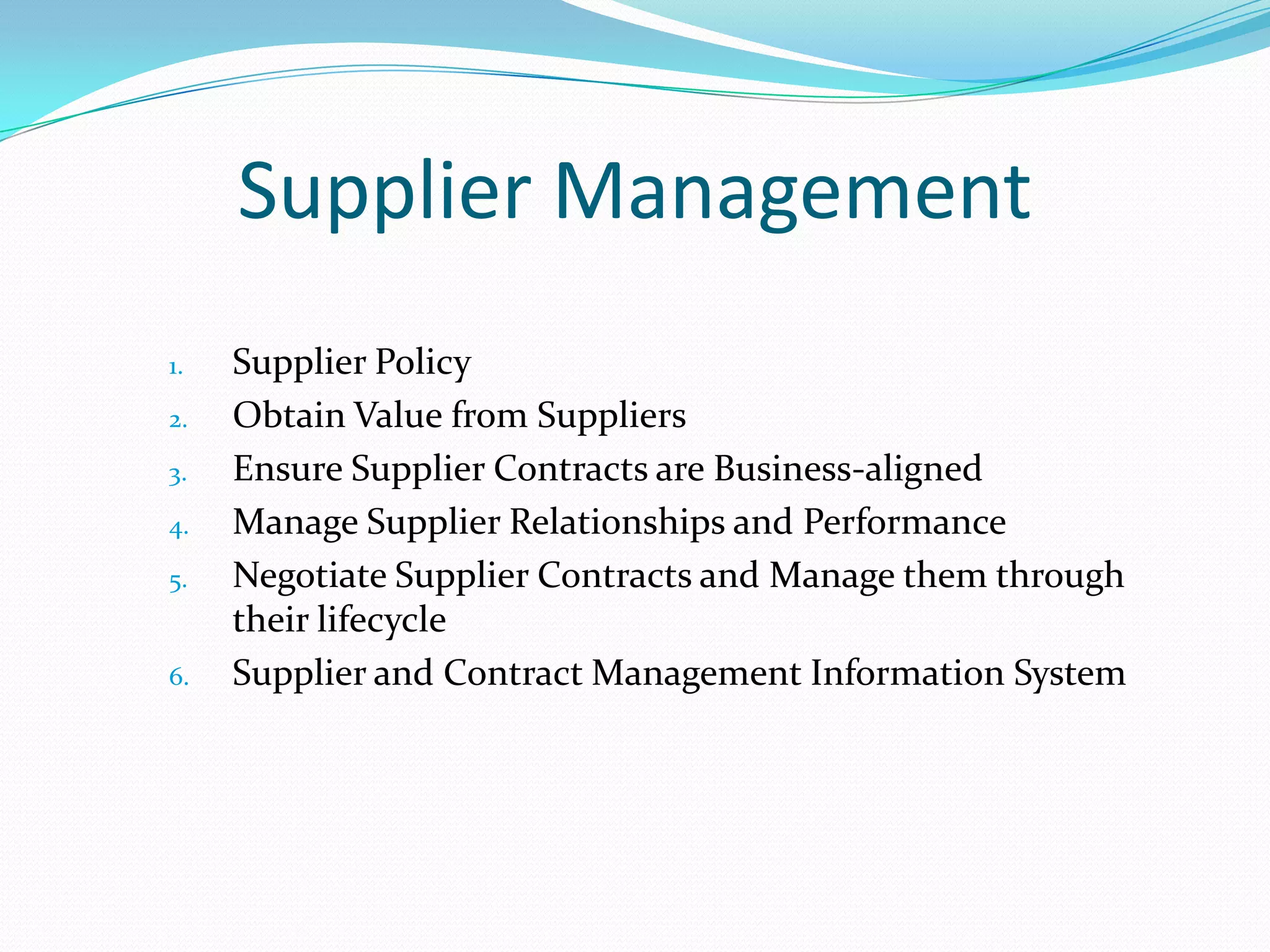 Supplier Management
1.
2.
3.
4.
5.

6.

Supplier Policy
Obtain Value from Suppliers
Ensure Supplier Contracts are Business-aligned
Manage Supplier Relationships and Performance
Negotiate Supplier Contracts and Manage them through
their lifecycle
Supplier and Contract Management Information System

 