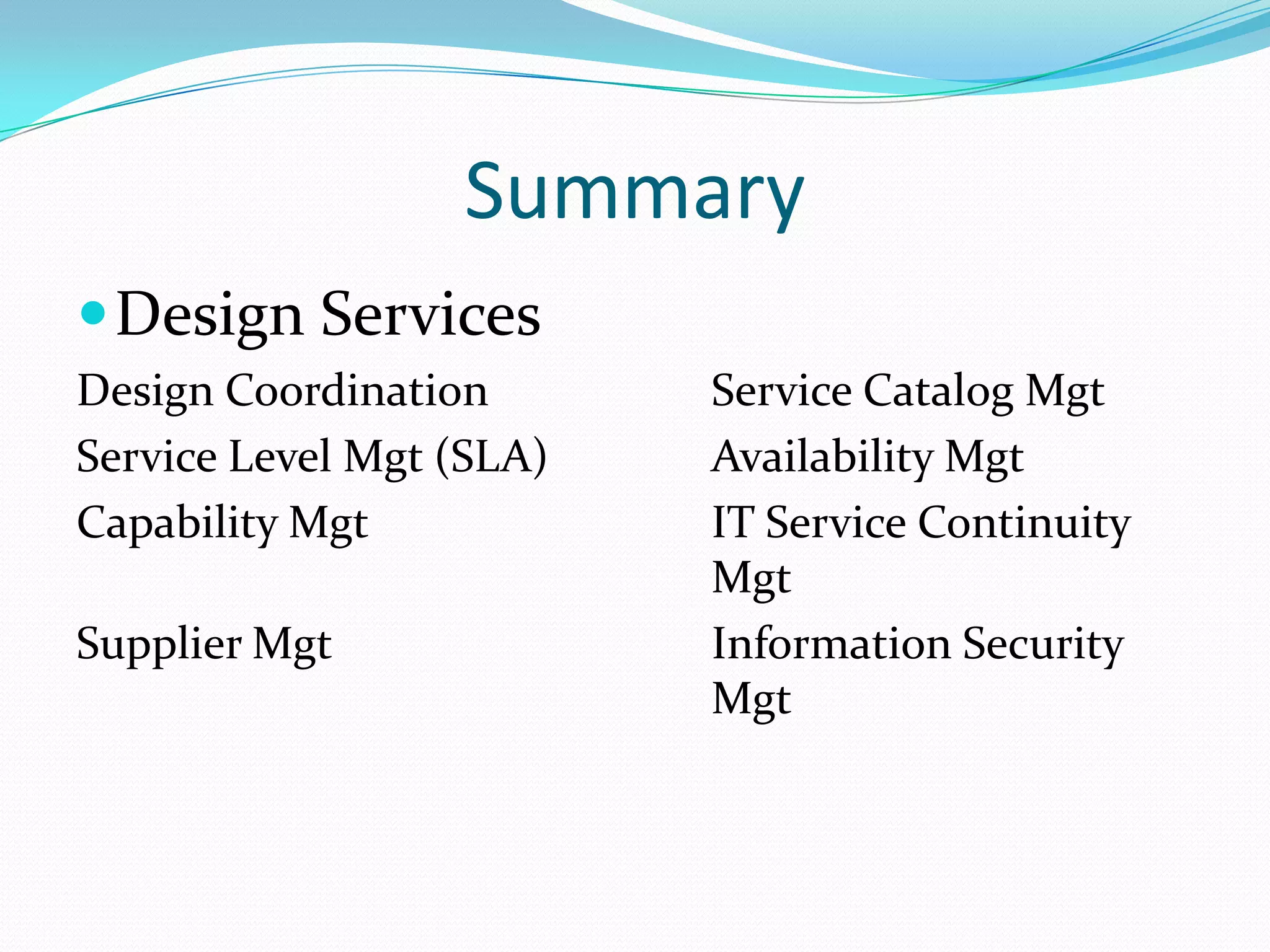Summary
 Design Services
Design Coordination
Service Level Mgt (SLA)
Capability Mgt
Supplier Mgt

Service Catalog Mgt
Availability Mgt
IT Service Continuity
Mgt
Information Security
Mgt

 