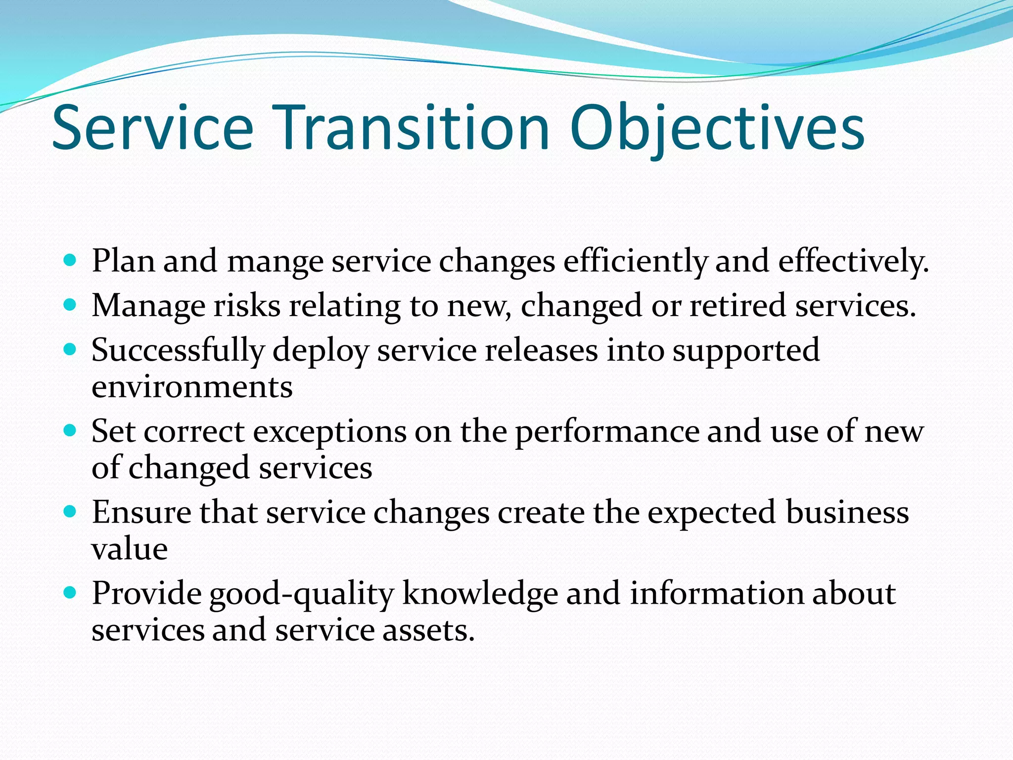 Service Transition Objectives
 Plan and mange service changes efficiently and effectively.
 Manage risks relating to new, changed or retired services.
 Successfully deploy service releases into supported

environments
 Set correct exceptions on the performance and use of new
of changed services
 Ensure that service changes create the expected business
value
 Provide good-quality knowledge and information about
services and service assets.

 