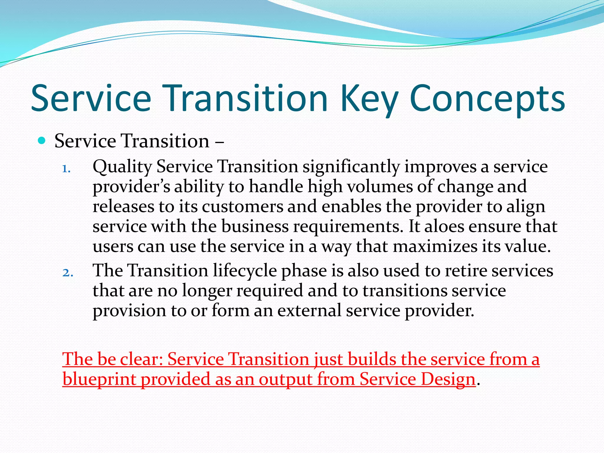 Service Transition Key Concepts
 Service Transition –
1. Quality Service Transition significantly improves a service
provider’s ability to handle high volumes of change and
releases to its customers and enables the provider to align
service with the business requirements. It aloes ensure that
users can use the service in a way that maximizes its value.
2. The Transition lifecycle phase is also used to retire services
that are no longer required and to transitions service
provision to or form an external service provider.
The be clear: Service Transition just builds the service from a
blueprint provided as an output from Service Design.

 