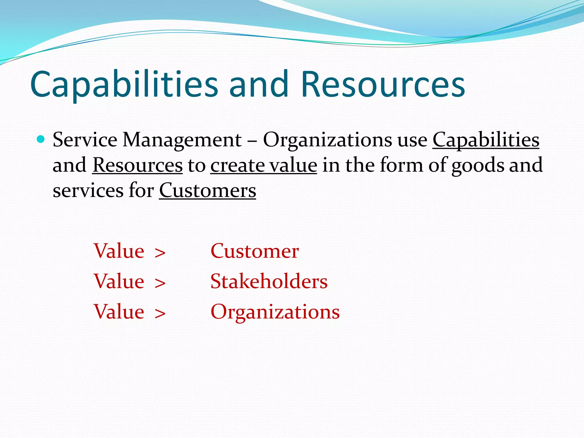 Capabilities and Resources
 Service Management – Organizations use Capabilities

and Resources to create value in the form of goods and
services for Customers

Value >
Value >
Value >

Customer
Stakeholders
Organizations

 