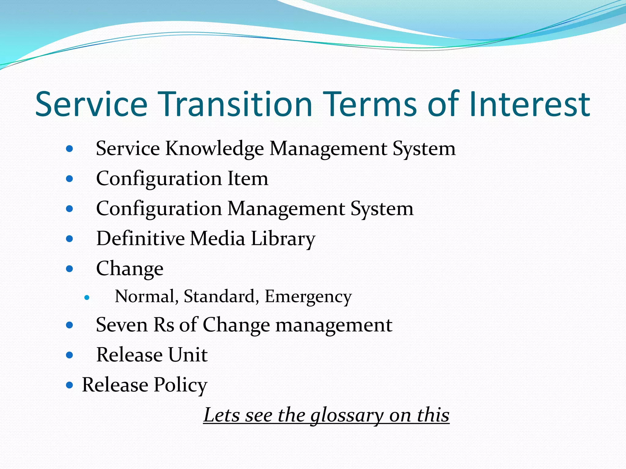 Service Transition Terms of Interest
Service Knowledge Management System
Configuration Item
Configuration Management System
Definitive Media Library
Change









Normal, Standard, Emergency

Seven Rs of Change management
 Release Unit
 Release Policy
Lets see the glossary on this


 