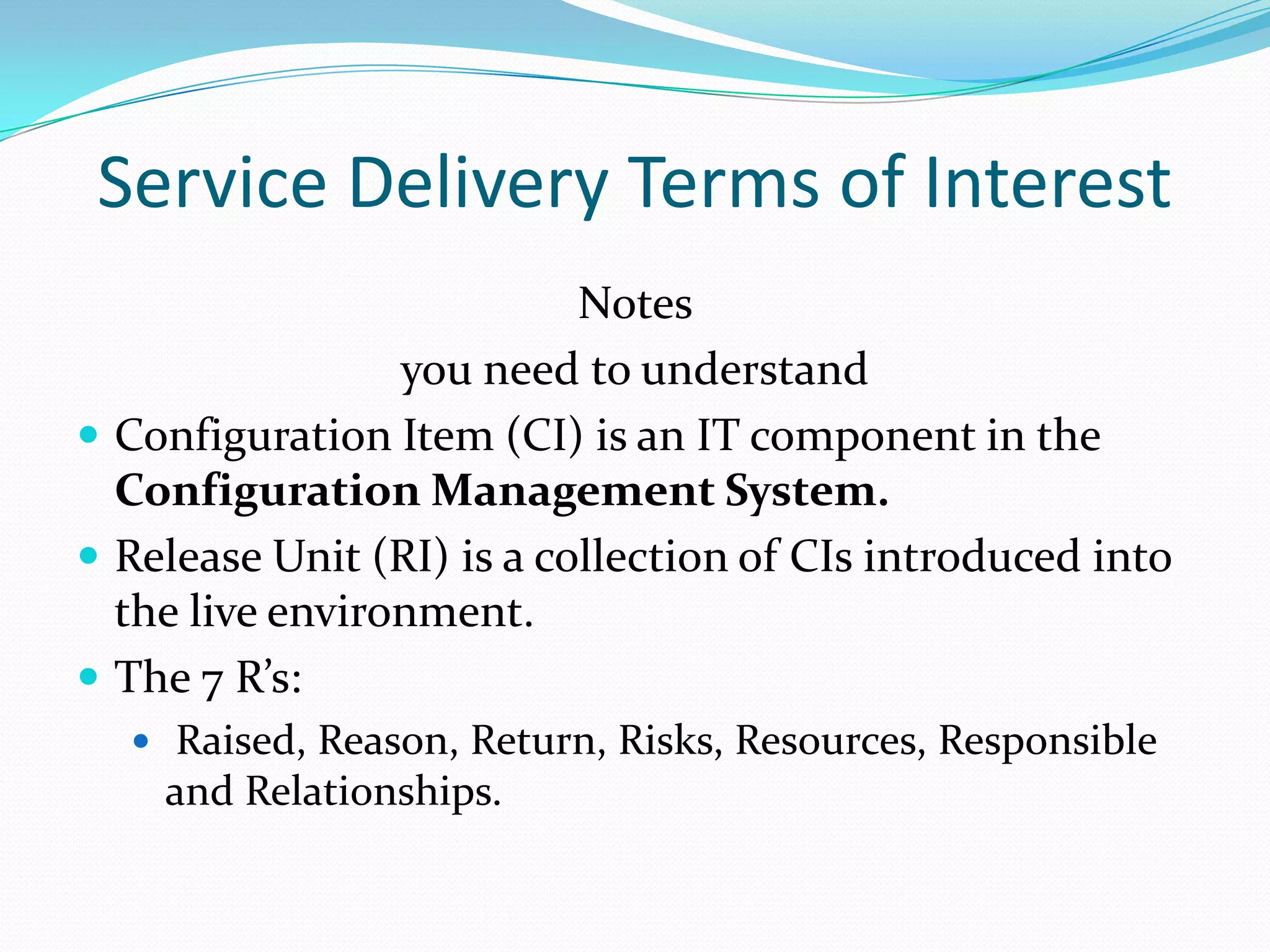 Service Delivery Terms of Interest
Notes
you need to understand
 Configuration Item (CI) is an IT component in the
Configuration Management System.
 Release Unit (RI) is a collection of CIs introduced into
the live environment.
 The 7 R’s:
 Raised, Reason, Return, Risks, Resources, Responsible

and Relationships.

 