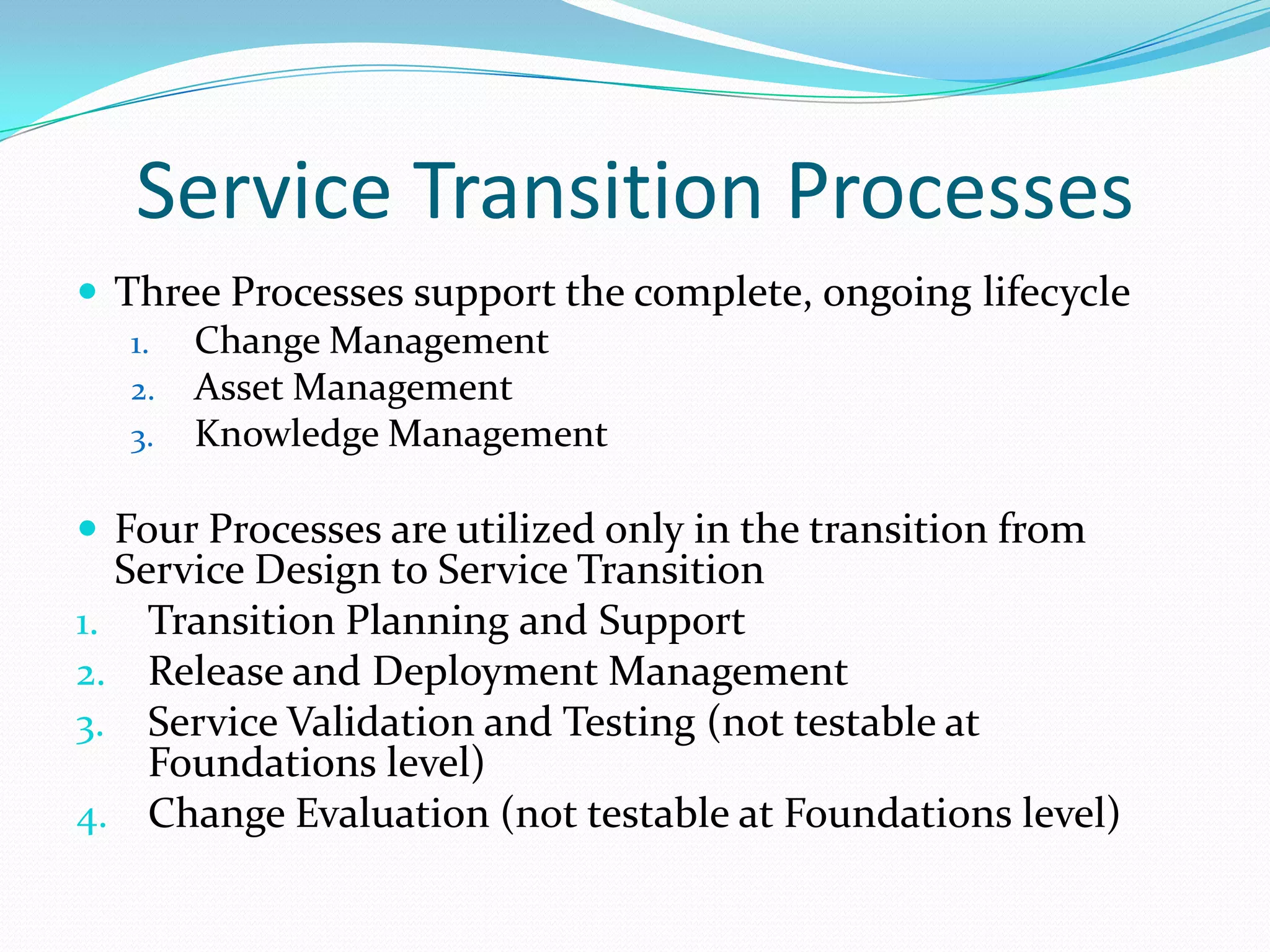 Service Transition Processes
 Three Processes support the complete, ongoing lifecycle
1. Change Management
2. Asset Management
3. Knowledge Management
 Four Processes are utilized only in the transition from

Service Design to Service Transition
1. Transition Planning and Support
2. Release and Deployment Management
3. Service Validation and Testing (not testable at
Foundations level)
4. Change Evaluation (not testable at Foundations level)

 